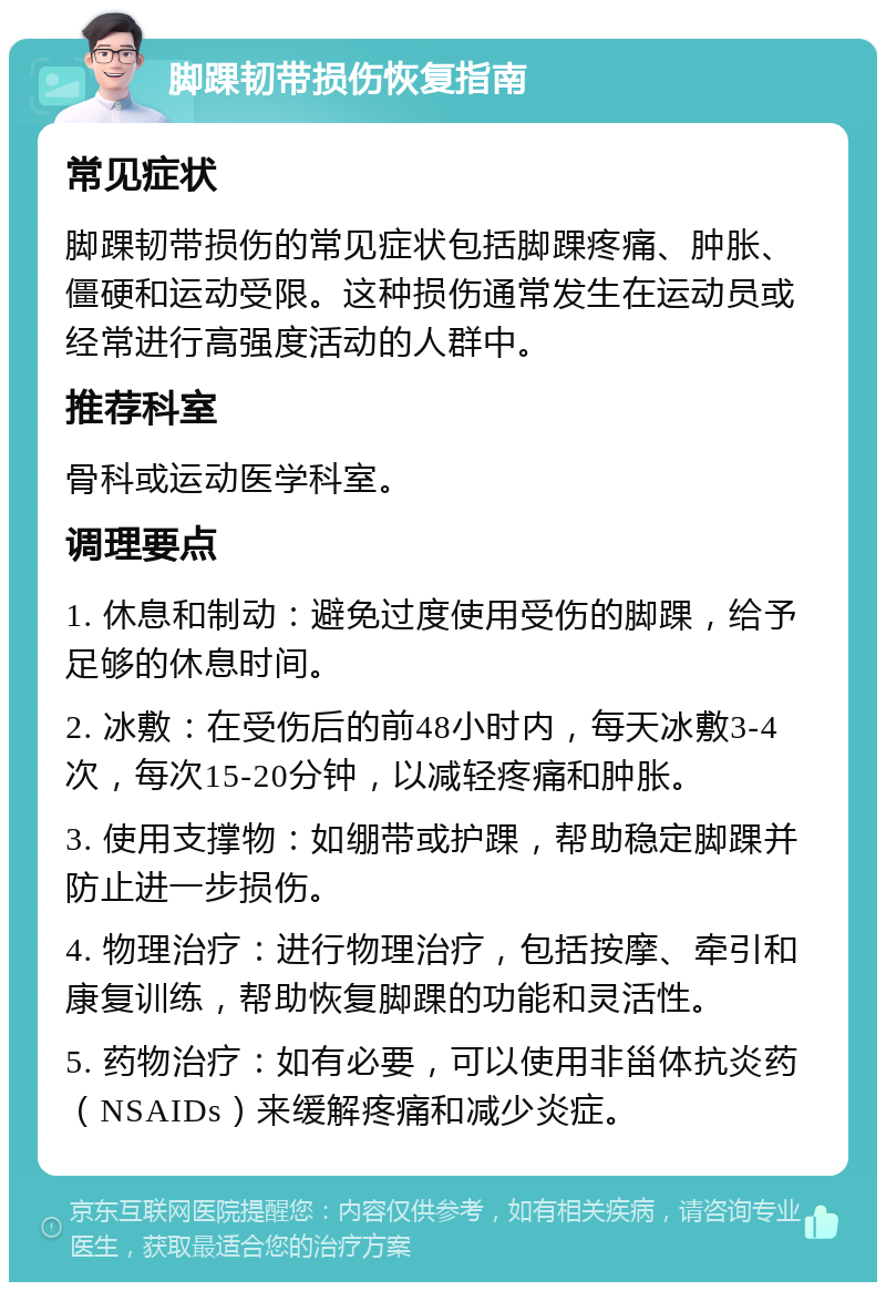 脚踝韧带损伤恢复指南 常见症状 脚踝韧带损伤的常见症状包括脚踝疼痛、肿胀、僵硬和运动受限。这种损伤通常发生在运动员或经常进行高强度活动的人群中。 推荐科室 骨科或运动医学科室。 调理要点 1. 休息和制动：避免过度使用受伤的脚踝，给予足够的休息时间。 2. 冰敷：在受伤后的前48小时内，每天冰敷3-4次，每次15-20分钟，以减轻疼痛和肿胀。 3. 使用支撑物：如绷带或护踝，帮助稳定脚踝并防止进一步损伤。 4. 物理治疗：进行物理治疗，包括按摩、牵引和康复训练，帮助恢复脚踝的功能和灵活性。 5. 药物治疗：如有必要，可以使用非甾体抗炎药（NSAIDs）来缓解疼痛和减少炎症。