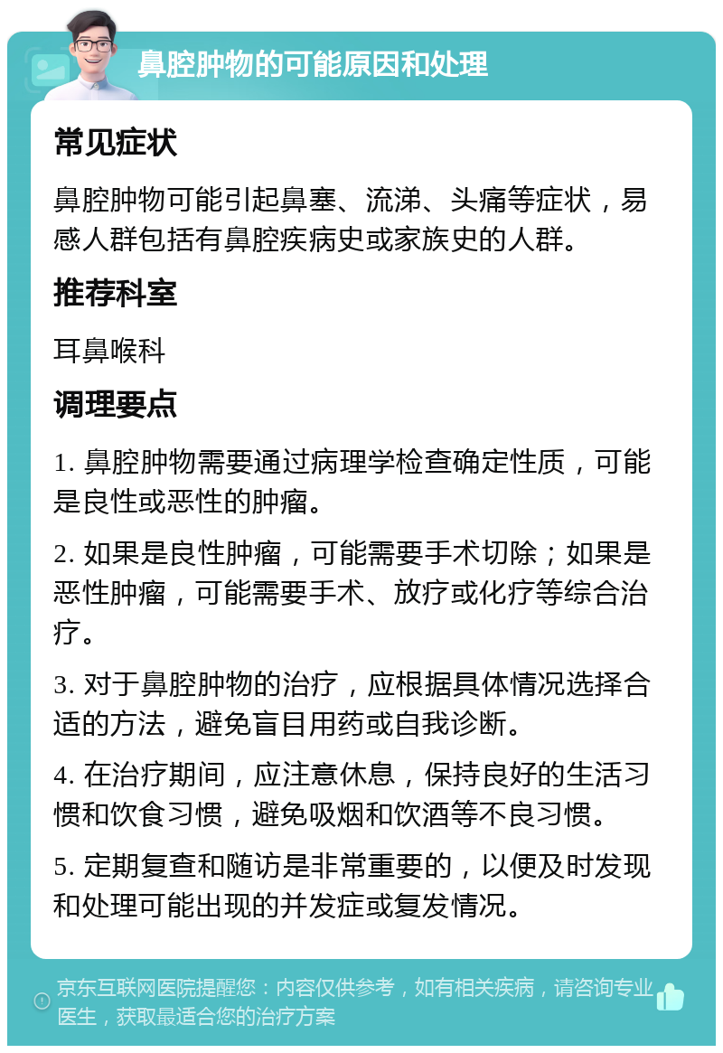 鼻腔肿物的可能原因和处理 常见症状 鼻腔肿物可能引起鼻塞、流涕、头痛等症状，易感人群包括有鼻腔疾病史或家族史的人群。 推荐科室 耳鼻喉科 调理要点 1. 鼻腔肿物需要通过病理学检查确定性质，可能是良性或恶性的肿瘤。 2. 如果是良性肿瘤，可能需要手术切除；如果是恶性肿瘤，可能需要手术、放疗或化疗等综合治疗。 3. 对于鼻腔肿物的治疗，应根据具体情况选择合适的方法，避免盲目用药或自我诊断。 4. 在治疗期间，应注意休息，保持良好的生活习惯和饮食习惯，避免吸烟和饮酒等不良习惯。 5. 定期复查和随访是非常重要的，以便及时发现和处理可能出现的并发症或复发情况。