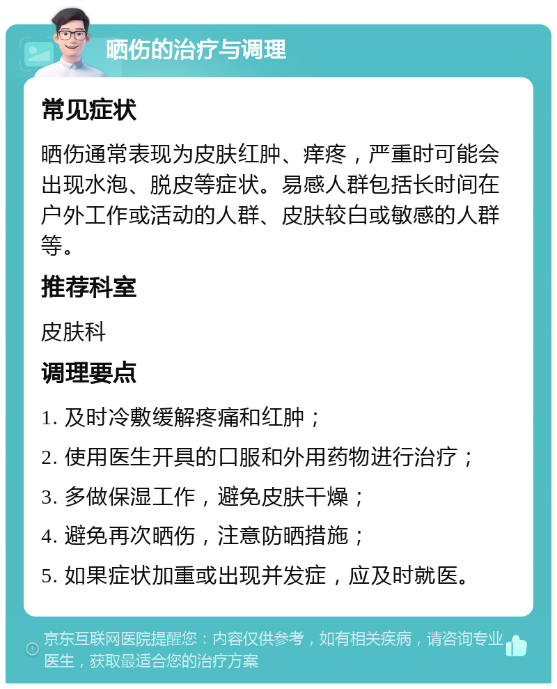 晒伤的治疗与调理 常见症状 晒伤通常表现为皮肤红肿、痒疼，严重时可能会出现水泡、脱皮等症状。易感人群包括长时间在户外工作或活动的人群、皮肤较白或敏感的人群等。 推荐科室 皮肤科 调理要点 1. 及时冷敷缓解疼痛和红肿； 2. 使用医生开具的口服和外用药物进行治疗； 3. 多做保湿工作，避免皮肤干燥； 4. 避免再次晒伤，注意防晒措施； 5. 如果症状加重或出现并发症，应及时就医。