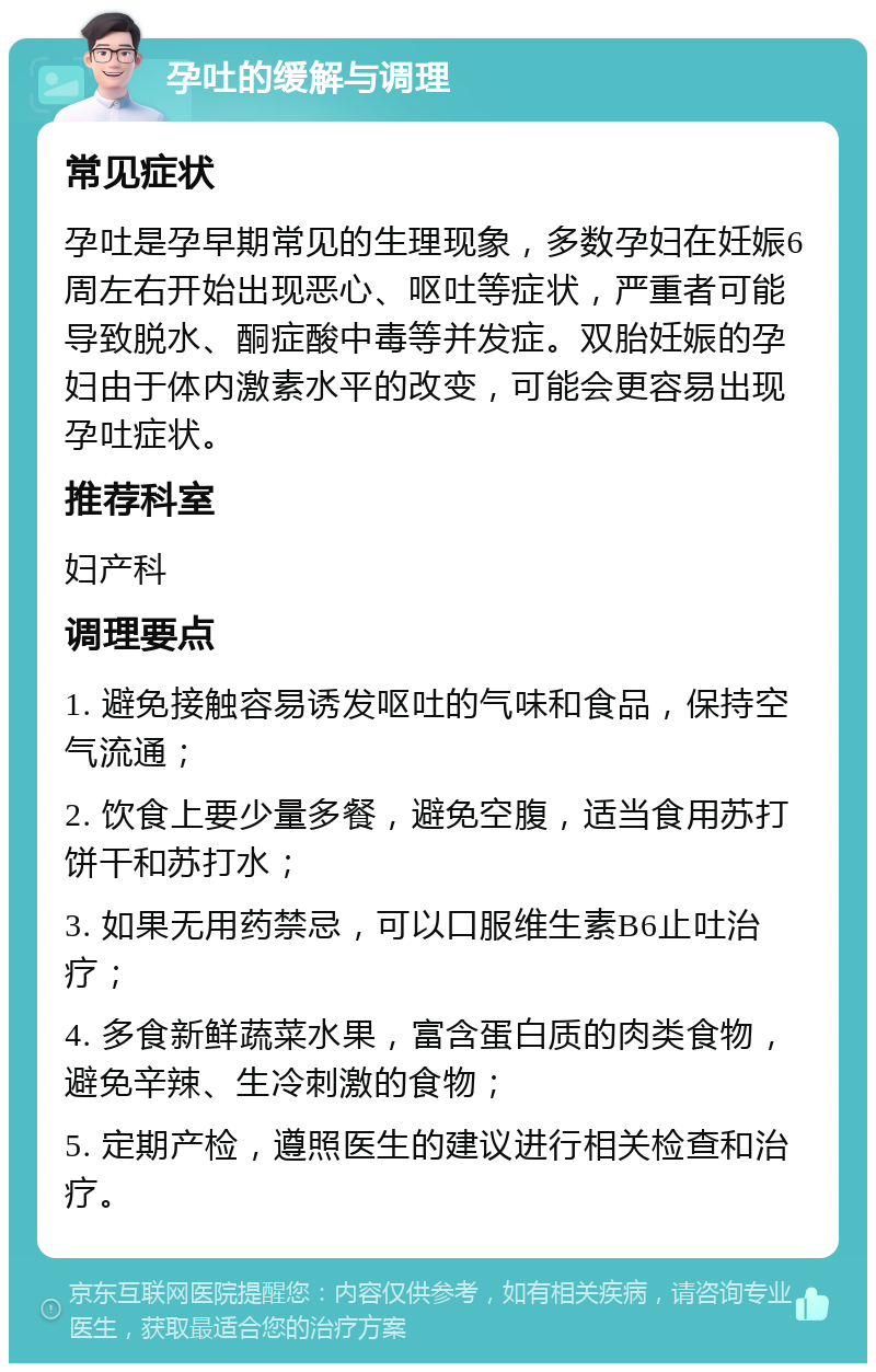 孕吐的缓解与调理 常见症状 孕吐是孕早期常见的生理现象，多数孕妇在妊娠6周左右开始出现恶心、呕吐等症状，严重者可能导致脱水、酮症酸中毒等并发症。双胎妊娠的孕妇由于体内激素水平的改变，可能会更容易出现孕吐症状。 推荐科室 妇产科 调理要点 1. 避免接触容易诱发呕吐的气味和食品，保持空气流通； 2. 饮食上要少量多餐，避免空腹，适当食用苏打饼干和苏打水； 3. 如果无用药禁忌，可以口服维生素B6止吐治疗； 4. 多食新鲜蔬菜水果，富含蛋白质的肉类食物，避免辛辣、生冷刺激的食物； 5. 定期产检，遵照医生的建议进行相关检查和治疗。