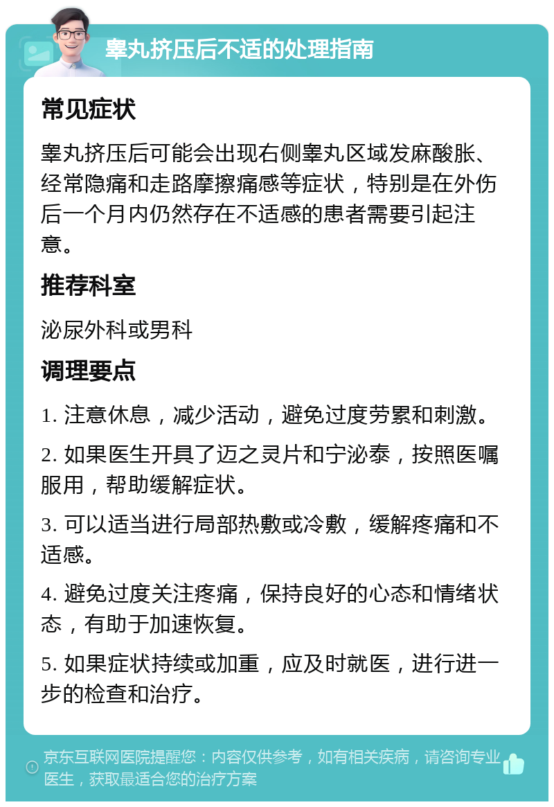 睾丸挤压后不适的处理指南 常见症状 睾丸挤压后可能会出现右侧睾丸区域发麻酸胀、经常隐痛和走路摩擦痛感等症状，特别是在外伤后一个月内仍然存在不适感的患者需要引起注意。 推荐科室 泌尿外科或男科 调理要点 1. 注意休息，减少活动，避免过度劳累和刺激。 2. 如果医生开具了迈之灵片和宁泌泰，按照医嘱服用，帮助缓解症状。 3. 可以适当进行局部热敷或冷敷，缓解疼痛和不适感。 4. 避免过度关注疼痛，保持良好的心态和情绪状态，有助于加速恢复。 5. 如果症状持续或加重，应及时就医，进行进一步的检查和治疗。