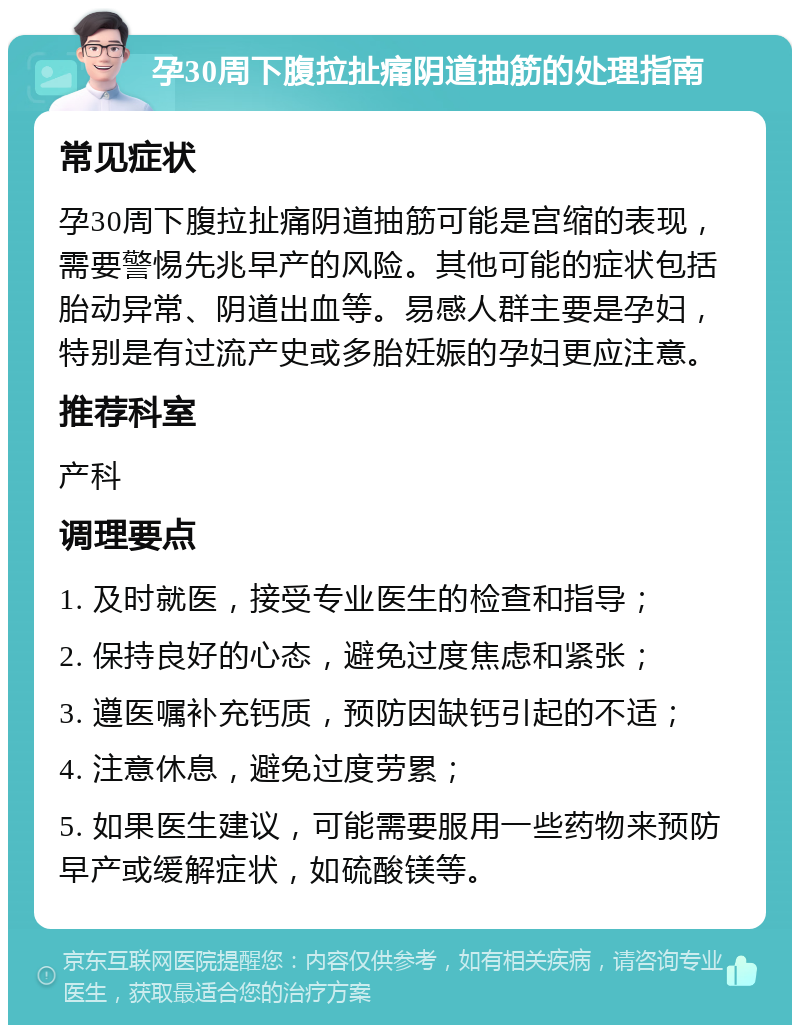 孕30周下腹拉扯痛阴道抽筋的处理指南 常见症状 孕30周下腹拉扯痛阴道抽筋可能是宫缩的表现，需要警惕先兆早产的风险。其他可能的症状包括胎动异常、阴道出血等。易感人群主要是孕妇，特别是有过流产史或多胎妊娠的孕妇更应注意。 推荐科室 产科 调理要点 1. 及时就医，接受专业医生的检查和指导； 2. 保持良好的心态，避免过度焦虑和紧张； 3. 遵医嘱补充钙质，预防因缺钙引起的不适； 4. 注意休息，避免过度劳累； 5. 如果医生建议，可能需要服用一些药物来预防早产或缓解症状，如硫酸镁等。