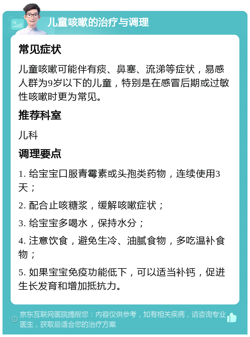 儿童咳嗽的治疗与调理 常见症状 儿童咳嗽可能伴有痰、鼻塞、流涕等症状，易感人群为9岁以下的儿童，特别是在感冒后期或过敏性咳嗽时更为常见。 推荐科室 儿科 调理要点 1. 给宝宝口服青霉素或头孢类药物，连续使用3天； 2. 配合止咳糖浆，缓解咳嗽症状； 3. 给宝宝多喝水，保持水分； 4. 注意饮食，避免生冷、油腻食物，多吃温补食物； 5. 如果宝宝免疫功能低下，可以适当补钙，促进生长发育和增加抵抗力。