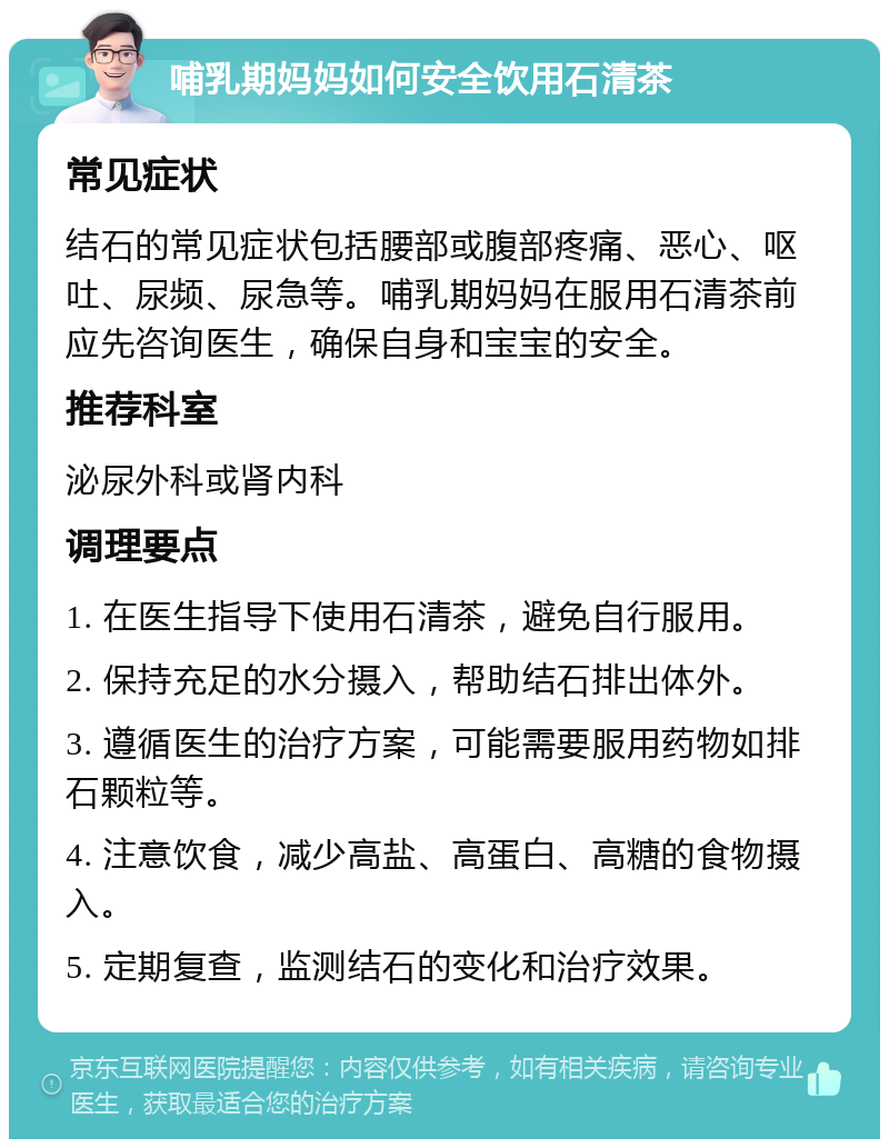 哺乳期妈妈如何安全饮用石清茶 常见症状 结石的常见症状包括腰部或腹部疼痛、恶心、呕吐、尿频、尿急等。哺乳期妈妈在服用石清茶前应先咨询医生，确保自身和宝宝的安全。 推荐科室 泌尿外科或肾内科 调理要点 1. 在医生指导下使用石清茶，避免自行服用。 2. 保持充足的水分摄入，帮助结石排出体外。 3. 遵循医生的治疗方案，可能需要服用药物如排石颗粒等。 4. 注意饮食，减少高盐、高蛋白、高糖的食物摄入。 5. 定期复查，监测结石的变化和治疗效果。