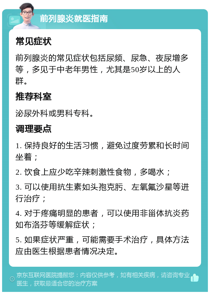 前列腺炎就医指南 常见症状 前列腺炎的常见症状包括尿频、尿急、夜尿增多等，多见于中老年男性，尤其是50岁以上的人群。 推荐科室 泌尿外科或男科专科。 调理要点 1. 保持良好的生活习惯，避免过度劳累和长时间坐着； 2. 饮食上应少吃辛辣刺激性食物，多喝水； 3. 可以使用抗生素如头孢克肟、左氧氟沙星等进行治疗； 4. 对于疼痛明显的患者，可以使用非甾体抗炎药如布洛芬等缓解症状； 5. 如果症状严重，可能需要手术治疗，具体方法应由医生根据患者情况决定。