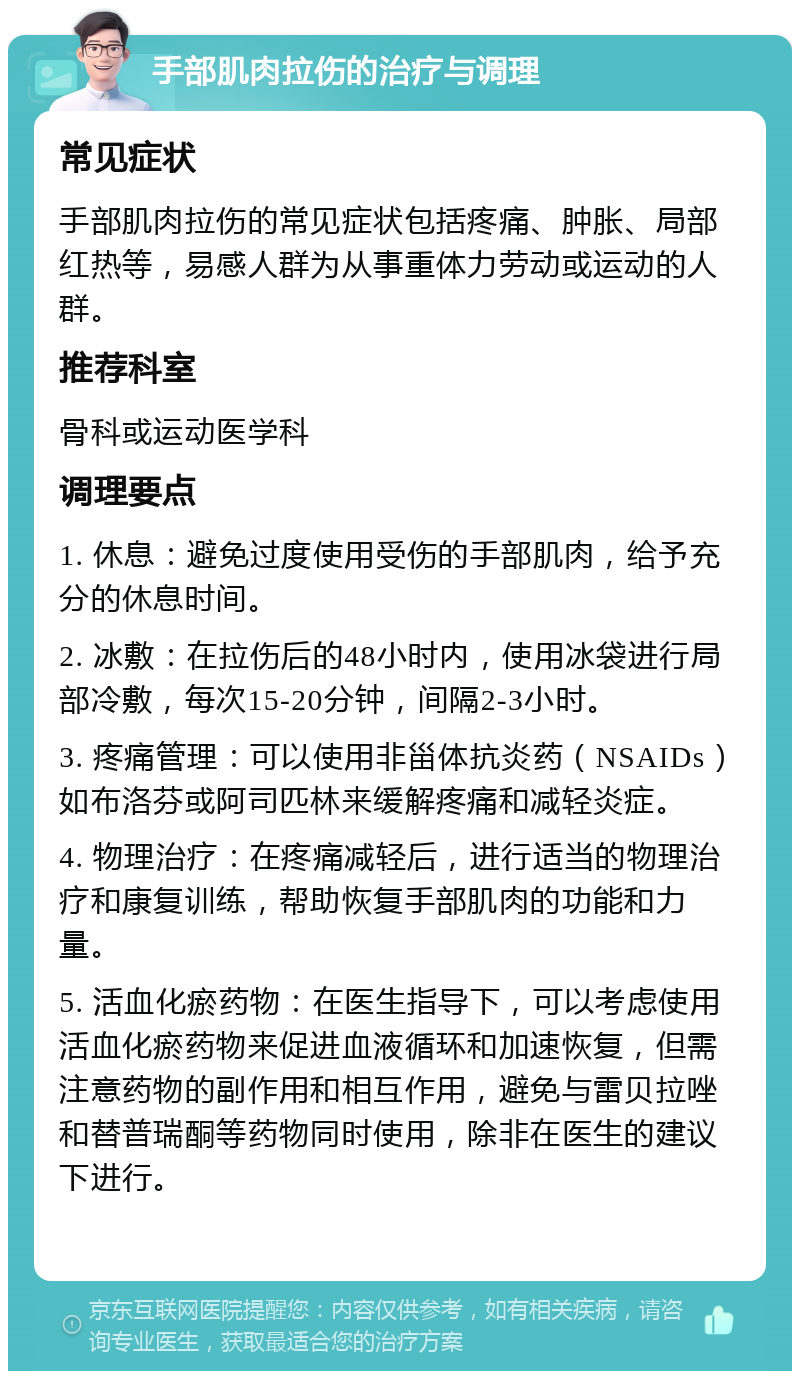 手部肌肉拉伤的治疗与调理 常见症状 手部肌肉拉伤的常见症状包括疼痛、肿胀、局部红热等，易感人群为从事重体力劳动或运动的人群。 推荐科室 骨科或运动医学科 调理要点 1. 休息：避免过度使用受伤的手部肌肉，给予充分的休息时间。 2. 冰敷：在拉伤后的48小时内，使用冰袋进行局部冷敷，每次15-20分钟，间隔2-3小时。 3. 疼痛管理：可以使用非甾体抗炎药（NSAIDs）如布洛芬或阿司匹林来缓解疼痛和减轻炎症。 4. 物理治疗：在疼痛减轻后，进行适当的物理治疗和康复训练，帮助恢复手部肌肉的功能和力量。 5. 活血化瘀药物：在医生指导下，可以考虑使用活血化瘀药物来促进血液循环和加速恢复，但需注意药物的副作用和相互作用，避免与雷贝拉唑和替普瑞酮等药物同时使用，除非在医生的建议下进行。