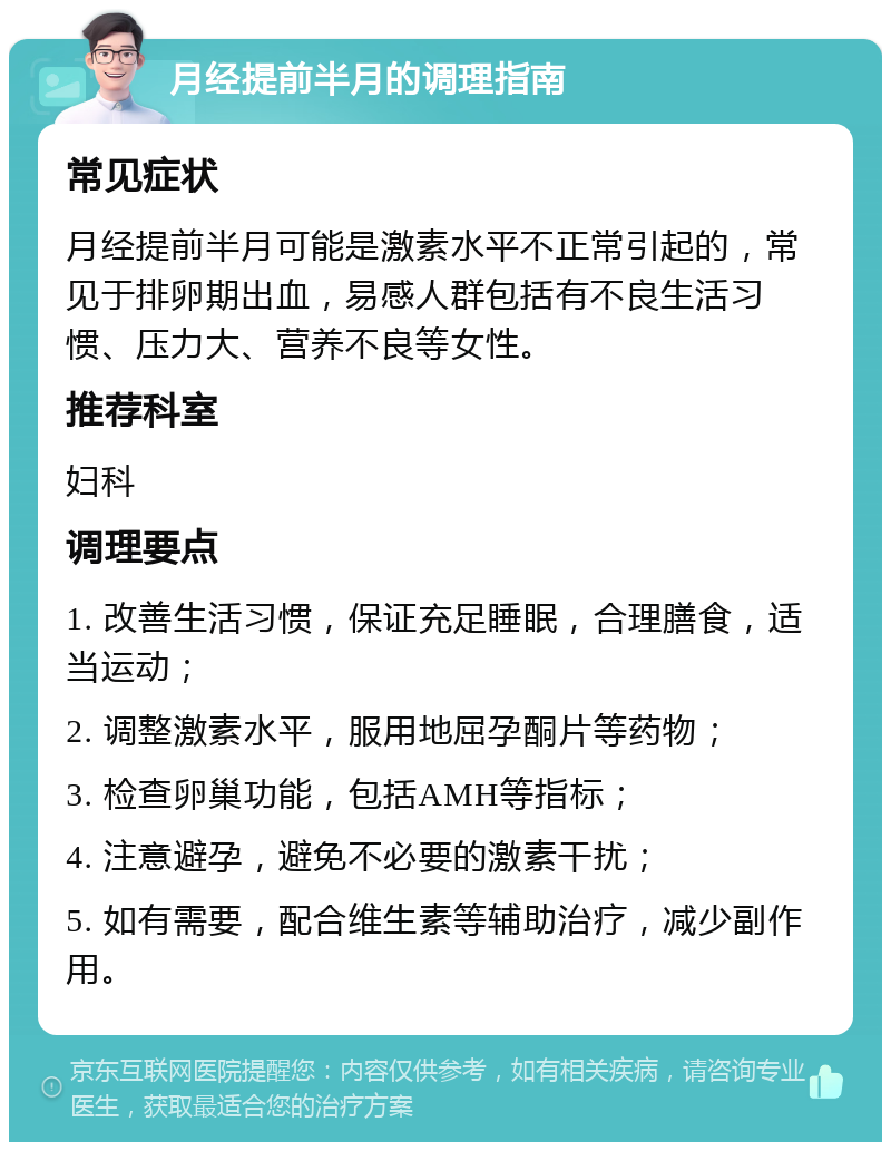 月经提前半月的调理指南 常见症状 月经提前半月可能是激素水平不正常引起的，常见于排卵期出血，易感人群包括有不良生活习惯、压力大、营养不良等女性。 推荐科室 妇科 调理要点 1. 改善生活习惯，保证充足睡眠，合理膳食，适当运动； 2. 调整激素水平，服用地屈孕酮片等药物； 3. 检查卵巢功能，包括AMH等指标； 4. 注意避孕，避免不必要的激素干扰； 5. 如有需要，配合维生素等辅助治疗，减少副作用。