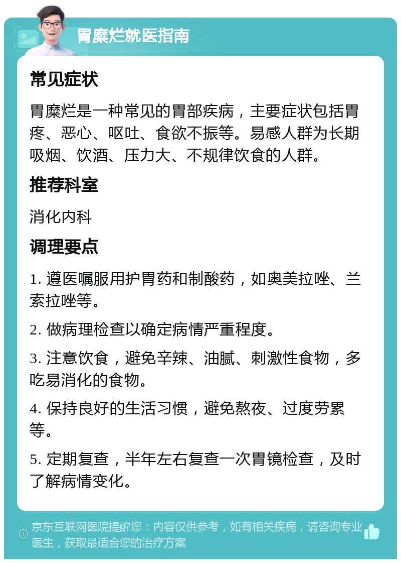 胃糜烂就医指南 常见症状 胃糜烂是一种常见的胃部疾病，主要症状包括胃疼、恶心、呕吐、食欲不振等。易感人群为长期吸烟、饮酒、压力大、不规律饮食的人群。 推荐科室 消化内科 调理要点 1. 遵医嘱服用护胃药和制酸药，如奥美拉唑、兰索拉唑等。 2. 做病理检查以确定病情严重程度。 3. 注意饮食，避免辛辣、油腻、刺激性食物，多吃易消化的食物。 4. 保持良好的生活习惯，避免熬夜、过度劳累等。 5. 定期复查，半年左右复查一次胃镜检查，及时了解病情变化。