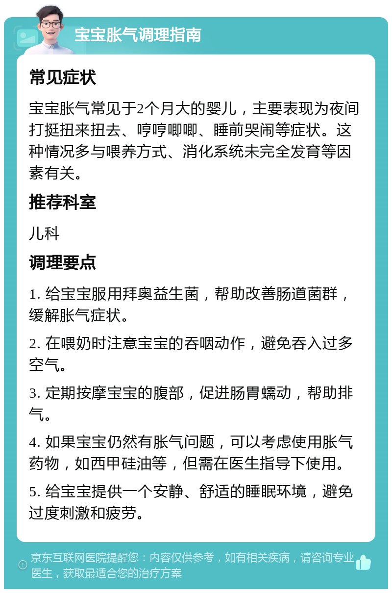 宝宝胀气调理指南 常见症状 宝宝胀气常见于2个月大的婴儿，主要表现为夜间打挺扭来扭去、哼哼唧唧、睡前哭闹等症状。这种情况多与喂养方式、消化系统未完全发育等因素有关。 推荐科室 儿科 调理要点 1. 给宝宝服用拜奥益生菌，帮助改善肠道菌群，缓解胀气症状。 2. 在喂奶时注意宝宝的吞咽动作，避免吞入过多空气。 3. 定期按摩宝宝的腹部，促进肠胃蠕动，帮助排气。 4. 如果宝宝仍然有胀气问题，可以考虑使用胀气药物，如西甲硅油等，但需在医生指导下使用。 5. 给宝宝提供一个安静、舒适的睡眠环境，避免过度刺激和疲劳。