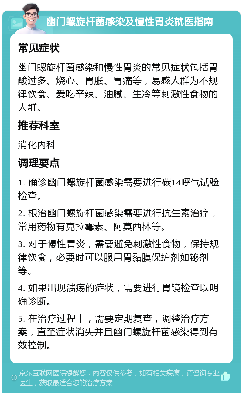 幽门螺旋杆菌感染及慢性胃炎就医指南 常见症状 幽门螺旋杆菌感染和慢性胃炎的常见症状包括胃酸过多、烧心、胃胀、胃痛等，易感人群为不规律饮食、爱吃辛辣、油腻、生冷等刺激性食物的人群。 推荐科室 消化内科 调理要点 1. 确诊幽门螺旋杆菌感染需要进行碳14呼气试验检查。 2. 根治幽门螺旋杆菌感染需要进行抗生素治疗，常用药物有克拉霉素、阿莫西林等。 3. 对于慢性胃炎，需要避免刺激性食物，保持规律饮食，必要时可以服用胃黏膜保护剂如铋剂等。 4. 如果出现溃疡的症状，需要进行胃镜检查以明确诊断。 5. 在治疗过程中，需要定期复查，调整治疗方案，直至症状消失并且幽门螺旋杆菌感染得到有效控制。