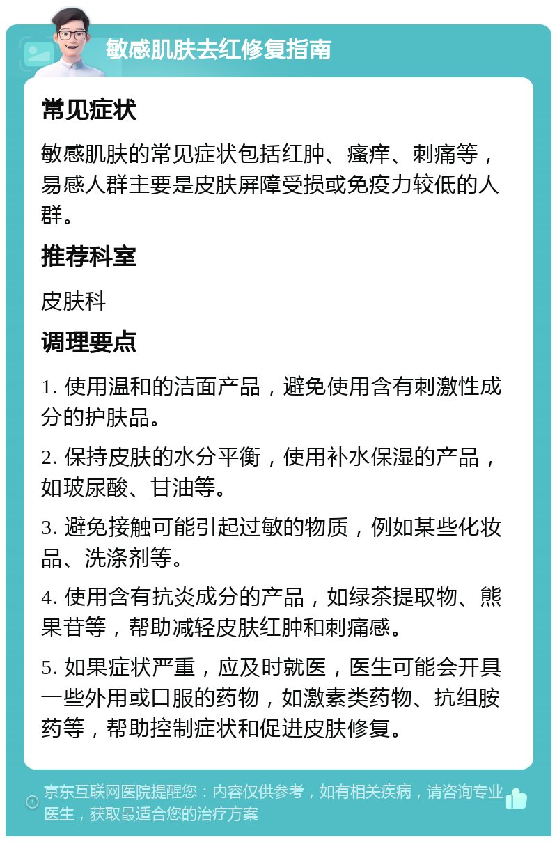 敏感肌肤去红修复指南 常见症状 敏感肌肤的常见症状包括红肿、瘙痒、刺痛等，易感人群主要是皮肤屏障受损或免疫力较低的人群。 推荐科室 皮肤科 调理要点 1. 使用温和的洁面产品，避免使用含有刺激性成分的护肤品。 2. 保持皮肤的水分平衡，使用补水保湿的产品，如玻尿酸、甘油等。 3. 避免接触可能引起过敏的物质，例如某些化妆品、洗涤剂等。 4. 使用含有抗炎成分的产品，如绿茶提取物、熊果苷等，帮助减轻皮肤红肿和刺痛感。 5. 如果症状严重，应及时就医，医生可能会开具一些外用或口服的药物，如激素类药物、抗组胺药等，帮助控制症状和促进皮肤修复。