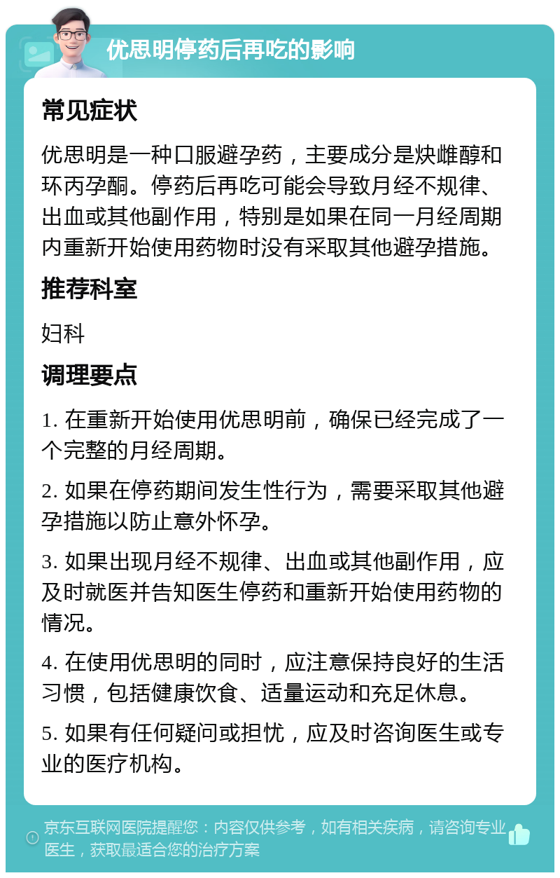 优思明停药后再吃的影响 常见症状 优思明是一种口服避孕药，主要成分是炔雌醇和环丙孕酮。停药后再吃可能会导致月经不规律、出血或其他副作用，特别是如果在同一月经周期内重新开始使用药物时没有采取其他避孕措施。 推荐科室 妇科 调理要点 1. 在重新开始使用优思明前，确保已经完成了一个完整的月经周期。 2. 如果在停药期间发生性行为，需要采取其他避孕措施以防止意外怀孕。 3. 如果出现月经不规律、出血或其他副作用，应及时就医并告知医生停药和重新开始使用药物的情况。 4. 在使用优思明的同时，应注意保持良好的生活习惯，包括健康饮食、适量运动和充足休息。 5. 如果有任何疑问或担忧，应及时咨询医生或专业的医疗机构。