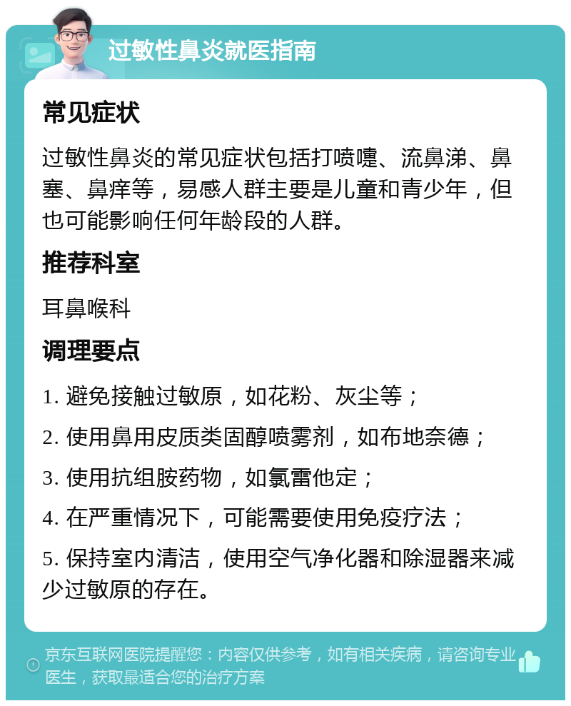 过敏性鼻炎就医指南 常见症状 过敏性鼻炎的常见症状包括打喷嚏、流鼻涕、鼻塞、鼻痒等，易感人群主要是儿童和青少年，但也可能影响任何年龄段的人群。 推荐科室 耳鼻喉科 调理要点 1. 避免接触过敏原，如花粉、灰尘等； 2. 使用鼻用皮质类固醇喷雾剂，如布地奈德； 3. 使用抗组胺药物，如氯雷他定； 4. 在严重情况下，可能需要使用免疫疗法； 5. 保持室内清洁，使用空气净化器和除湿器来减少过敏原的存在。