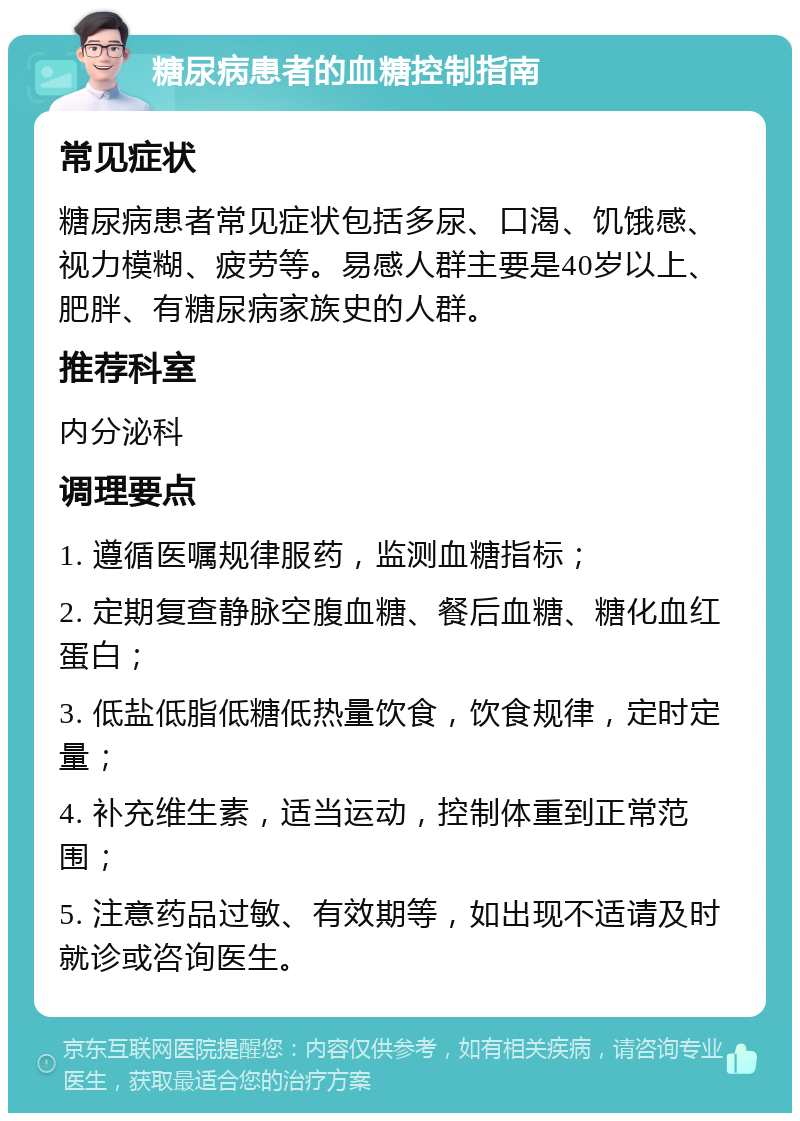 糖尿病患者的血糖控制指南 常见症状 糖尿病患者常见症状包括多尿、口渴、饥饿感、视力模糊、疲劳等。易感人群主要是40岁以上、肥胖、有糖尿病家族史的人群。 推荐科室 内分泌科 调理要点 1. 遵循医嘱规律服药，监测血糖指标； 2. 定期复查静脉空腹血糖、餐后血糖、糖化血红蛋白； 3. 低盐低脂低糖低热量饮食，饮食规律，定时定量； 4. 补充维生素，适当运动，控制体重到正常范围； 5. 注意药品过敏、有效期等，如出现不适请及时就诊或咨询医生。