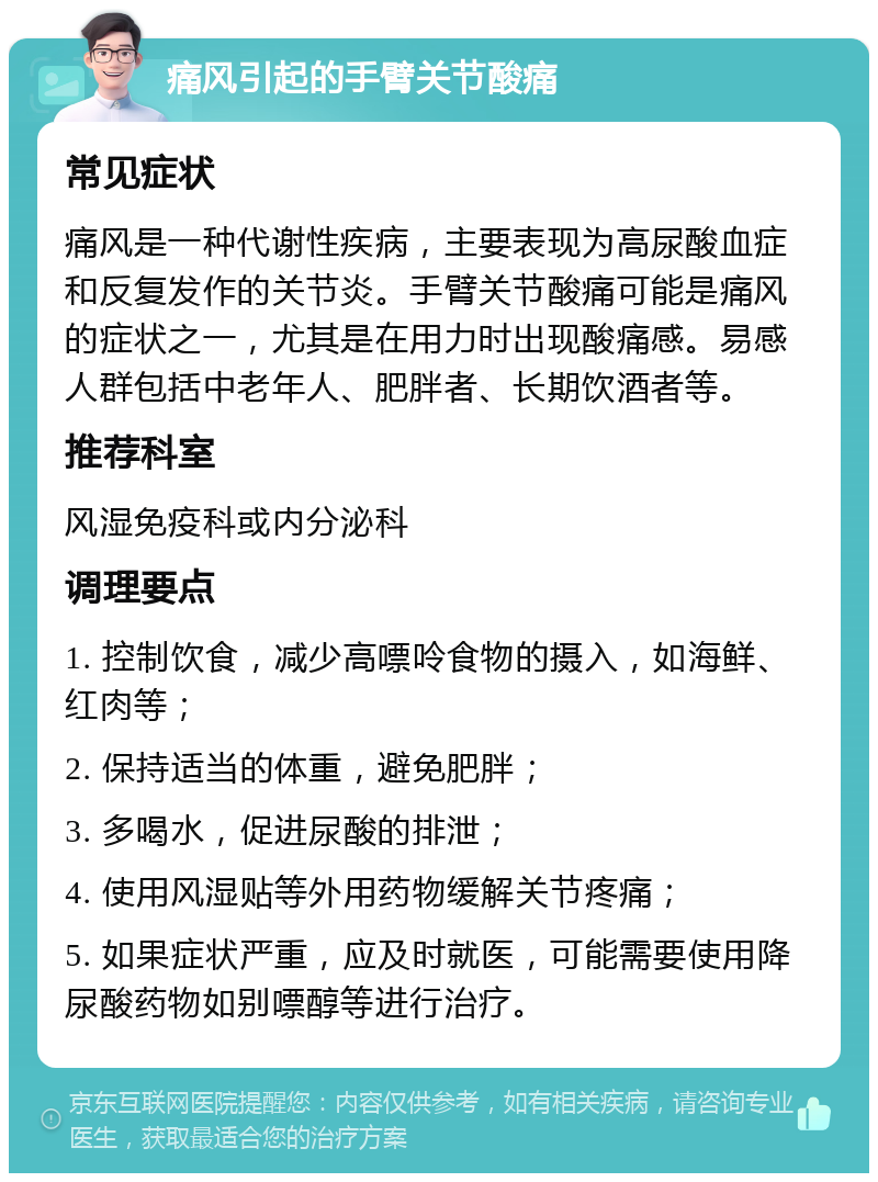 痛风引起的手臂关节酸痛 常见症状 痛风是一种代谢性疾病，主要表现为高尿酸血症和反复发作的关节炎。手臂关节酸痛可能是痛风的症状之一，尤其是在用力时出现酸痛感。易感人群包括中老年人、肥胖者、长期饮酒者等。 推荐科室 风湿免疫科或内分泌科 调理要点 1. 控制饮食，减少高嘌呤食物的摄入，如海鲜、红肉等； 2. 保持适当的体重，避免肥胖； 3. 多喝水，促进尿酸的排泄； 4. 使用风湿贴等外用药物缓解关节疼痛； 5. 如果症状严重，应及时就医，可能需要使用降尿酸药物如别嘌醇等进行治疗。