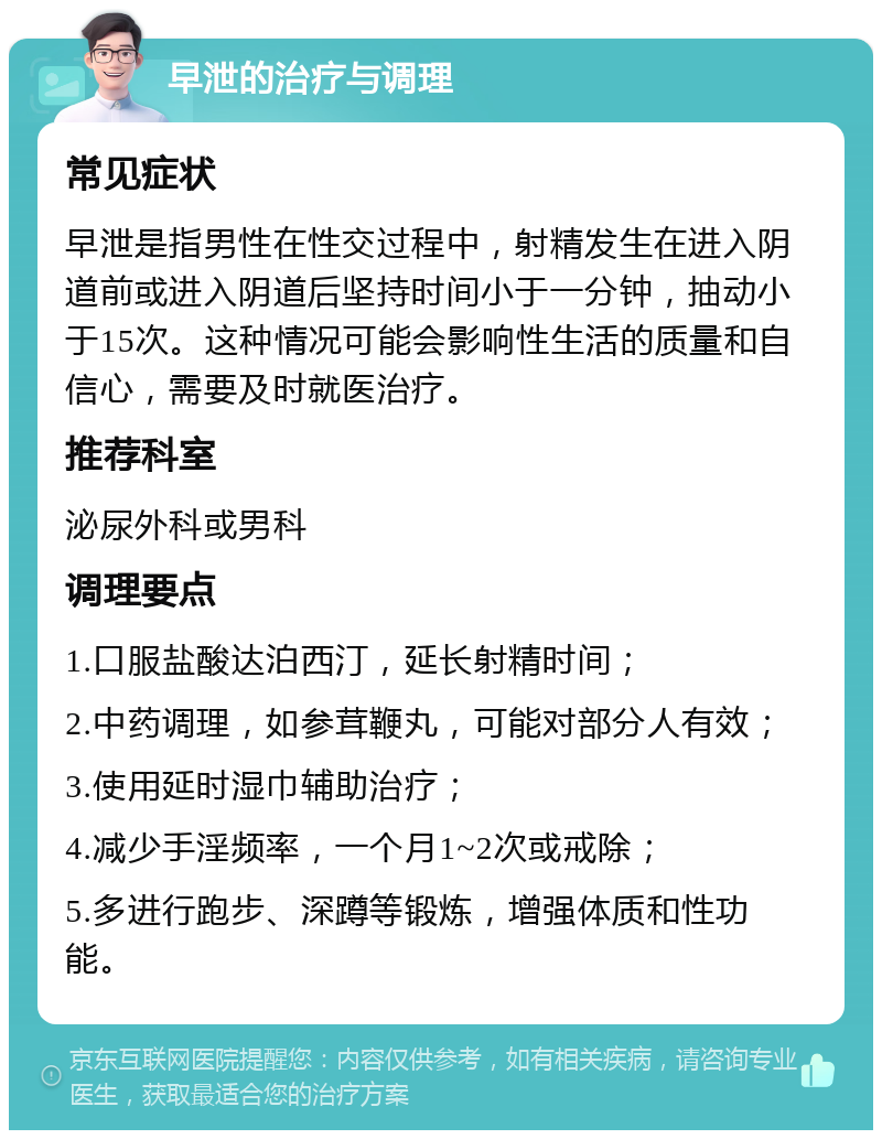 早泄的治疗与调理 常见症状 早泄是指男性在性交过程中，射精发生在进入阴道前或进入阴道后坚持时间小于一分钟，抽动小于15次。这种情况可能会影响性生活的质量和自信心，需要及时就医治疗。 推荐科室 泌尿外科或男科 调理要点 1.口服盐酸达泊西汀，延长射精时间； 2.中药调理，如参茸鞭丸，可能对部分人有效； 3.使用延时湿巾辅助治疗； 4.减少手淫频率，一个月1~2次或戒除； 5.多进行跑步、深蹲等锻炼，增强体质和性功能。