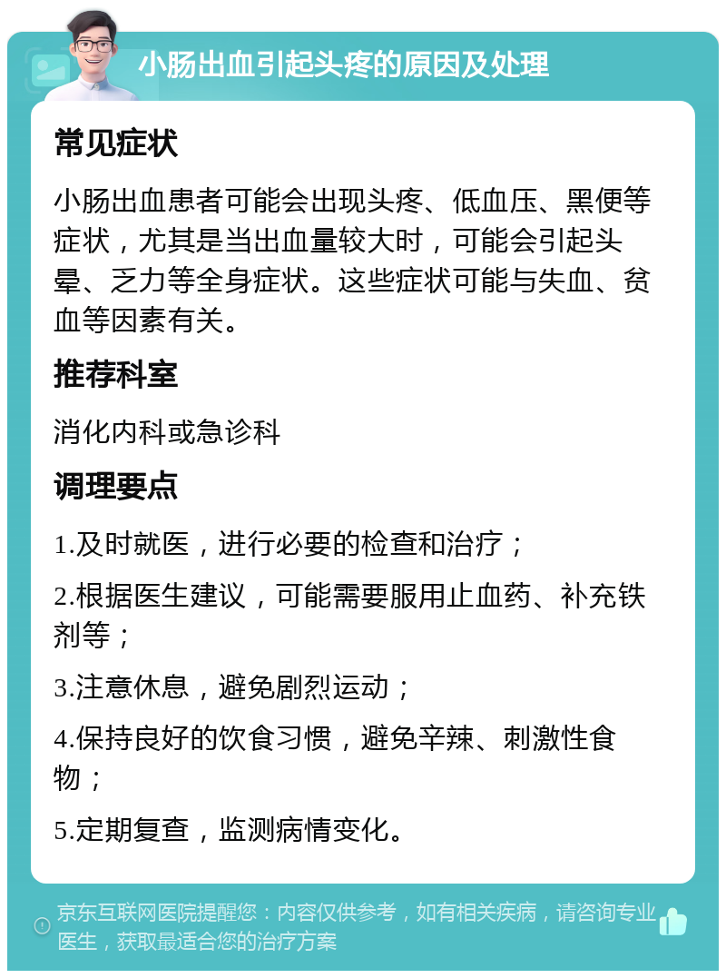 小肠出血引起头疼的原因及处理 常见症状 小肠出血患者可能会出现头疼、低血压、黑便等症状，尤其是当出血量较大时，可能会引起头晕、乏力等全身症状。这些症状可能与失血、贫血等因素有关。 推荐科室 消化内科或急诊科 调理要点 1.及时就医，进行必要的检查和治疗； 2.根据医生建议，可能需要服用止血药、补充铁剂等； 3.注意休息，避免剧烈运动； 4.保持良好的饮食习惯，避免辛辣、刺激性食物； 5.定期复查，监测病情变化。