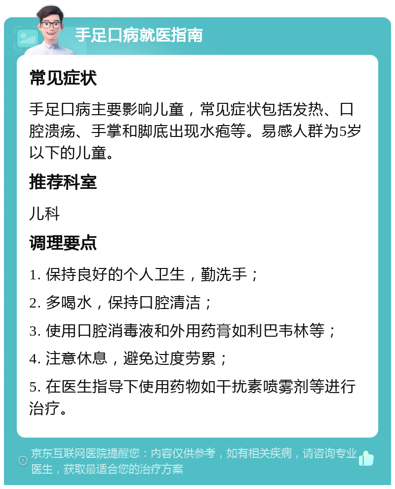 手足口病就医指南 常见症状 手足口病主要影响儿童，常见症状包括发热、口腔溃疡、手掌和脚底出现水疱等。易感人群为5岁以下的儿童。 推荐科室 儿科 调理要点 1. 保持良好的个人卫生，勤洗手； 2. 多喝水，保持口腔清洁； 3. 使用口腔消毒液和外用药膏如利巴韦林等； 4. 注意休息，避免过度劳累； 5. 在医生指导下使用药物如干扰素喷雾剂等进行治疗。