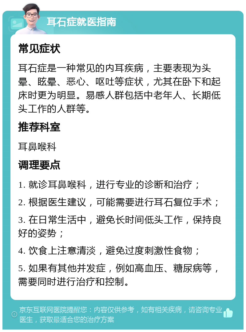 耳石症就医指南 常见症状 耳石症是一种常见的内耳疾病，主要表现为头晕、眩晕、恶心、呕吐等症状，尤其在卧下和起床时更为明显。易感人群包括中老年人、长期低头工作的人群等。 推荐科室 耳鼻喉科 调理要点 1. 就诊耳鼻喉科，进行专业的诊断和治疗； 2. 根据医生建议，可能需要进行耳石复位手术； 3. 在日常生活中，避免长时间低头工作，保持良好的姿势； 4. 饮食上注意清淡，避免过度刺激性食物； 5. 如果有其他并发症，例如高血压、糖尿病等，需要同时进行治疗和控制。