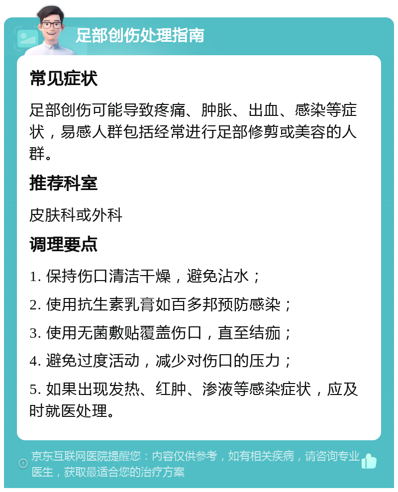 足部创伤处理指南 常见症状 足部创伤可能导致疼痛、肿胀、出血、感染等症状，易感人群包括经常进行足部修剪或美容的人群。 推荐科室 皮肤科或外科 调理要点 1. 保持伤口清洁干燥，避免沾水； 2. 使用抗生素乳膏如百多邦预防感染； 3. 使用无菌敷贴覆盖伤口，直至结痂； 4. 避免过度活动，减少对伤口的压力； 5. 如果出现发热、红肿、渗液等感染症状，应及时就医处理。