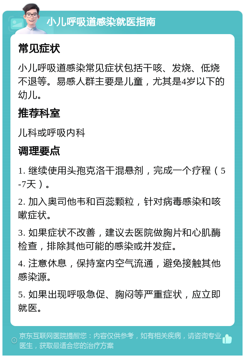 小儿呼吸道感染就医指南 常见症状 小儿呼吸道感染常见症状包括干咳、发烧、低烧不退等。易感人群主要是儿童，尤其是4岁以下的幼儿。 推荐科室 儿科或呼吸内科 调理要点 1. 继续使用头孢克洛干混悬剂，完成一个疗程（5-7天）。 2. 加入奥司他韦和百蕊颗粒，针对病毒感染和咳嗽症状。 3. 如果症状不改善，建议去医院做胸片和心肌酶检查，排除其他可能的感染或并发症。 4. 注意休息，保持室内空气流通，避免接触其他感染源。 5. 如果出现呼吸急促、胸闷等严重症状，应立即就医。