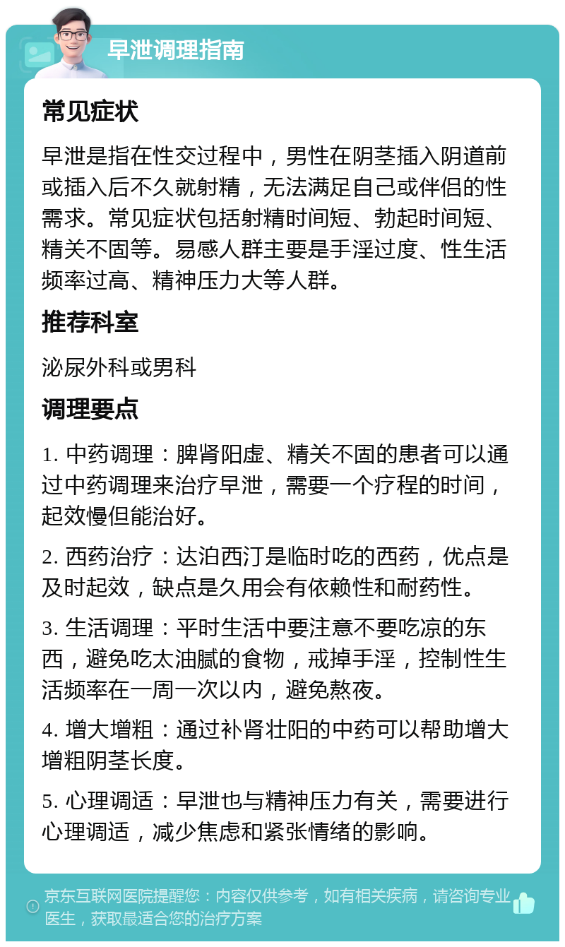 早泄调理指南 常见症状 早泄是指在性交过程中，男性在阴茎插入阴道前或插入后不久就射精，无法满足自己或伴侣的性需求。常见症状包括射精时间短、勃起时间短、精关不固等。易感人群主要是手淫过度、性生活频率过高、精神压力大等人群。 推荐科室 泌尿外科或男科 调理要点 1. 中药调理：脾肾阳虚、精关不固的患者可以通过中药调理来治疗早泄，需要一个疗程的时间，起效慢但能治好。 2. 西药治疗：达泊西汀是临时吃的西药，优点是及时起效，缺点是久用会有依赖性和耐药性。 3. 生活调理：平时生活中要注意不要吃凉的东西，避免吃太油腻的食物，戒掉手淫，控制性生活频率在一周一次以内，避免熬夜。 4. 增大增粗：通过补肾壮阳的中药可以帮助增大增粗阴茎长度。 5. 心理调适：早泄也与精神压力有关，需要进行心理调适，减少焦虑和紧张情绪的影响。