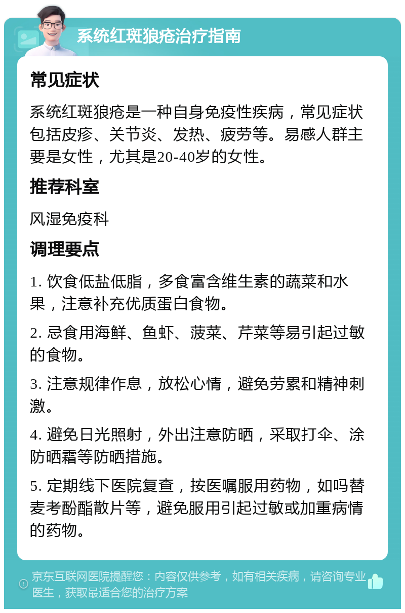 系统红斑狼疮治疗指南 常见症状 系统红斑狼疮是一种自身免疫性疾病，常见症状包括皮疹、关节炎、发热、疲劳等。易感人群主要是女性，尤其是20-40岁的女性。 推荐科室 风湿免疫科 调理要点 1. 饮食低盐低脂，多食富含维生素的蔬菜和水果，注意补充优质蛋白食物。 2. 忌食用海鲜、鱼虾、菠菜、芹菜等易引起过敏的食物。 3. 注意规律作息，放松心情，避免劳累和精神刺激。 4. 避免日光照射，外出注意防晒，采取打伞、涂防晒霜等防晒措施。 5. 定期线下医院复查，按医嘱服用药物，如吗替麦考酚酯散片等，避免服用引起过敏或加重病情的药物。