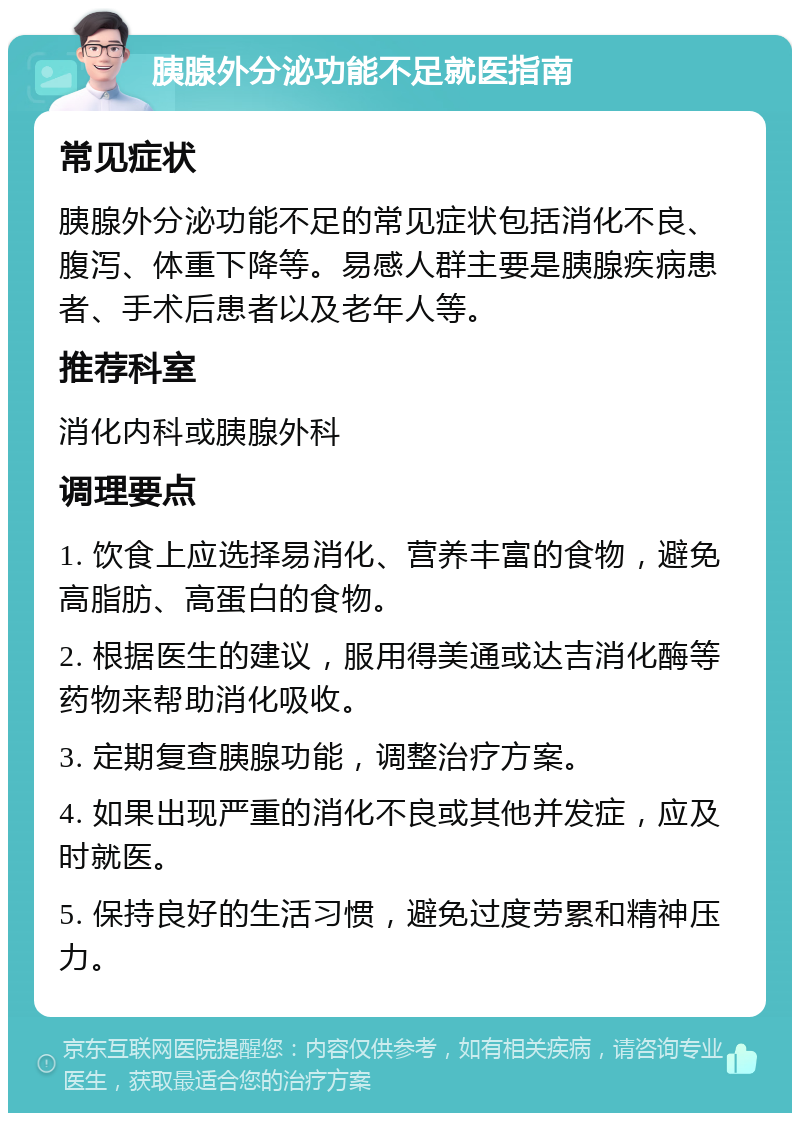 胰腺外分泌功能不足就医指南 常见症状 胰腺外分泌功能不足的常见症状包括消化不良、腹泻、体重下降等。易感人群主要是胰腺疾病患者、手术后患者以及老年人等。 推荐科室 消化内科或胰腺外科 调理要点 1. 饮食上应选择易消化、营养丰富的食物，避免高脂肪、高蛋白的食物。 2. 根据医生的建议，服用得美通或达吉消化酶等药物来帮助消化吸收。 3. 定期复查胰腺功能，调整治疗方案。 4. 如果出现严重的消化不良或其他并发症，应及时就医。 5. 保持良好的生活习惯，避免过度劳累和精神压力。