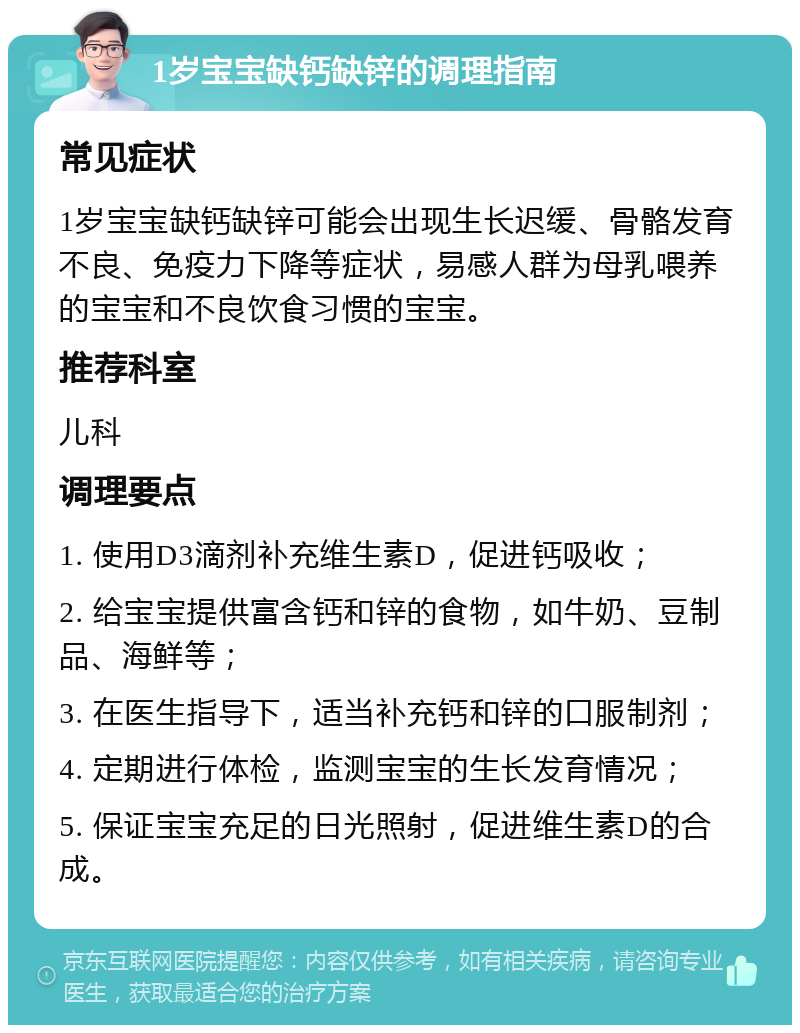 1岁宝宝缺钙缺锌的调理指南 常见症状 1岁宝宝缺钙缺锌可能会出现生长迟缓、骨骼发育不良、免疫力下降等症状，易感人群为母乳喂养的宝宝和不良饮食习惯的宝宝。 推荐科室 儿科 调理要点 1. 使用D3滴剂补充维生素D，促进钙吸收； 2. 给宝宝提供富含钙和锌的食物，如牛奶、豆制品、海鲜等； 3. 在医生指导下，适当补充钙和锌的口服制剂； 4. 定期进行体检，监测宝宝的生长发育情况； 5. 保证宝宝充足的日光照射，促进维生素D的合成。