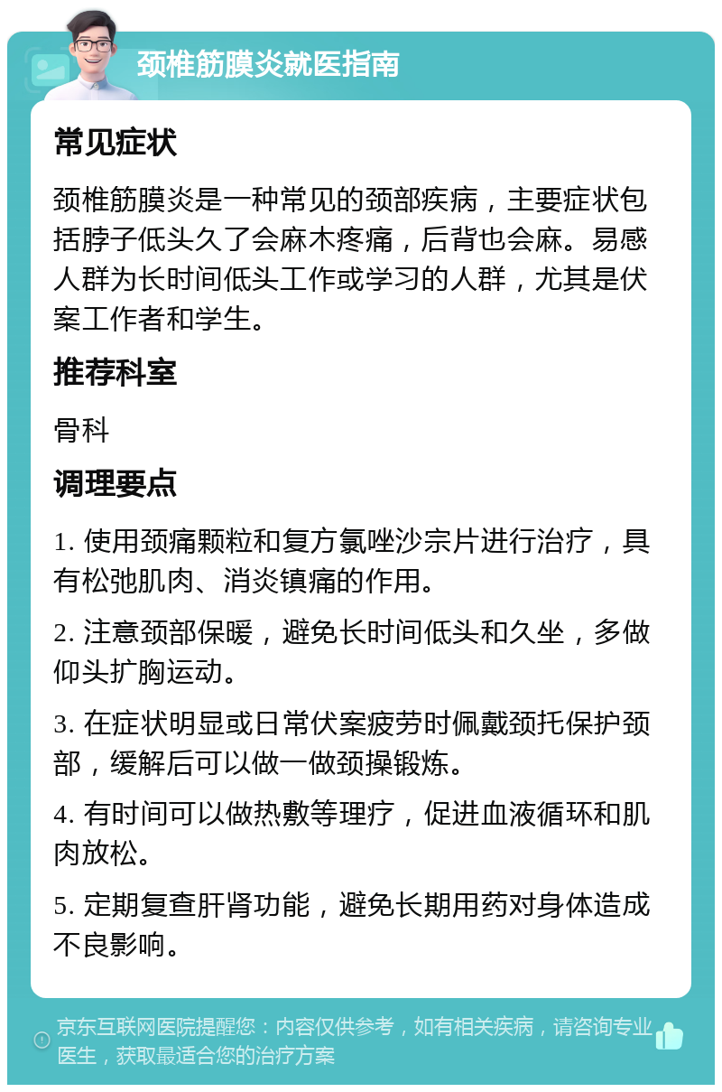 颈椎筋膜炎就医指南 常见症状 颈椎筋膜炎是一种常见的颈部疾病，主要症状包括脖子低头久了会麻木疼痛，后背也会麻。易感人群为长时间低头工作或学习的人群，尤其是伏案工作者和学生。 推荐科室 骨科 调理要点 1. 使用颈痛颗粒和复方氯唑沙宗片进行治疗，具有松弛肌肉、消炎镇痛的作用。 2. 注意颈部保暖，避免长时间低头和久坐，多做仰头扩胸运动。 3. 在症状明显或日常伏案疲劳时佩戴颈托保护颈部，缓解后可以做一做颈操锻炼。 4. 有时间可以做热敷等理疗，促进血液循环和肌肉放松。 5. 定期复查肝肾功能，避免长期用药对身体造成不良影响。