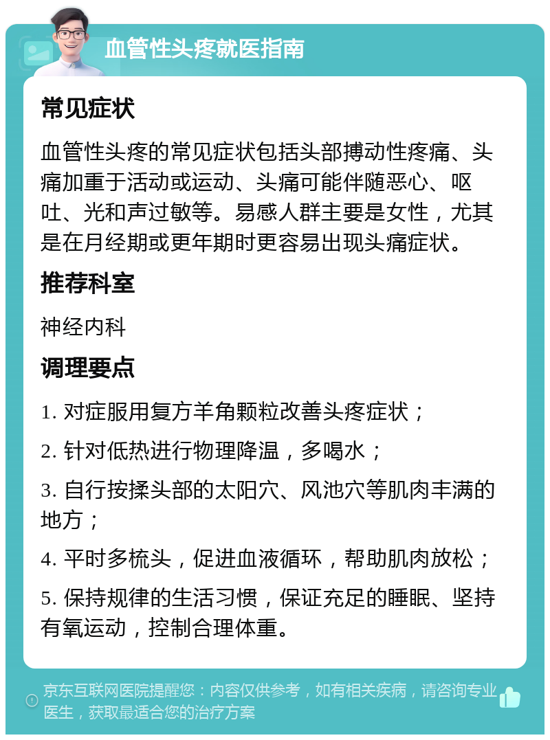 血管性头疼就医指南 常见症状 血管性头疼的常见症状包括头部搏动性疼痛、头痛加重于活动或运动、头痛可能伴随恶心、呕吐、光和声过敏等。易感人群主要是女性，尤其是在月经期或更年期时更容易出现头痛症状。 推荐科室 神经内科 调理要点 1. 对症服用复方羊角颗粒改善头疼症状； 2. 针对低热进行物理降温，多喝水； 3. 自行按揉头部的太阳穴、风池穴等肌肉丰满的地方； 4. 平时多梳头，促进血液循环，帮助肌肉放松； 5. 保持规律的生活习惯，保证充足的睡眠、坚持有氧运动，控制合理体重。