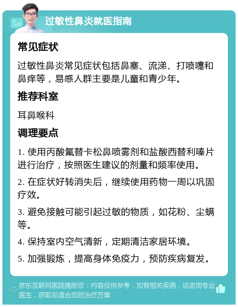 过敏性鼻炎就医指南 常见症状 过敏性鼻炎常见症状包括鼻塞、流涕、打喷嚏和鼻痒等，易感人群主要是儿童和青少年。 推荐科室 耳鼻喉科 调理要点 1. 使用丙酸氟替卡松鼻喷雾剂和盐酸西替利嗪片进行治疗，按照医生建议的剂量和频率使用。 2. 在症状好转消失后，继续使用药物一周以巩固疗效。 3. 避免接触可能引起过敏的物质，如花粉、尘螨等。 4. 保持室内空气清新，定期清洁家居环境。 5. 加强锻炼，提高身体免疫力，预防疾病复发。