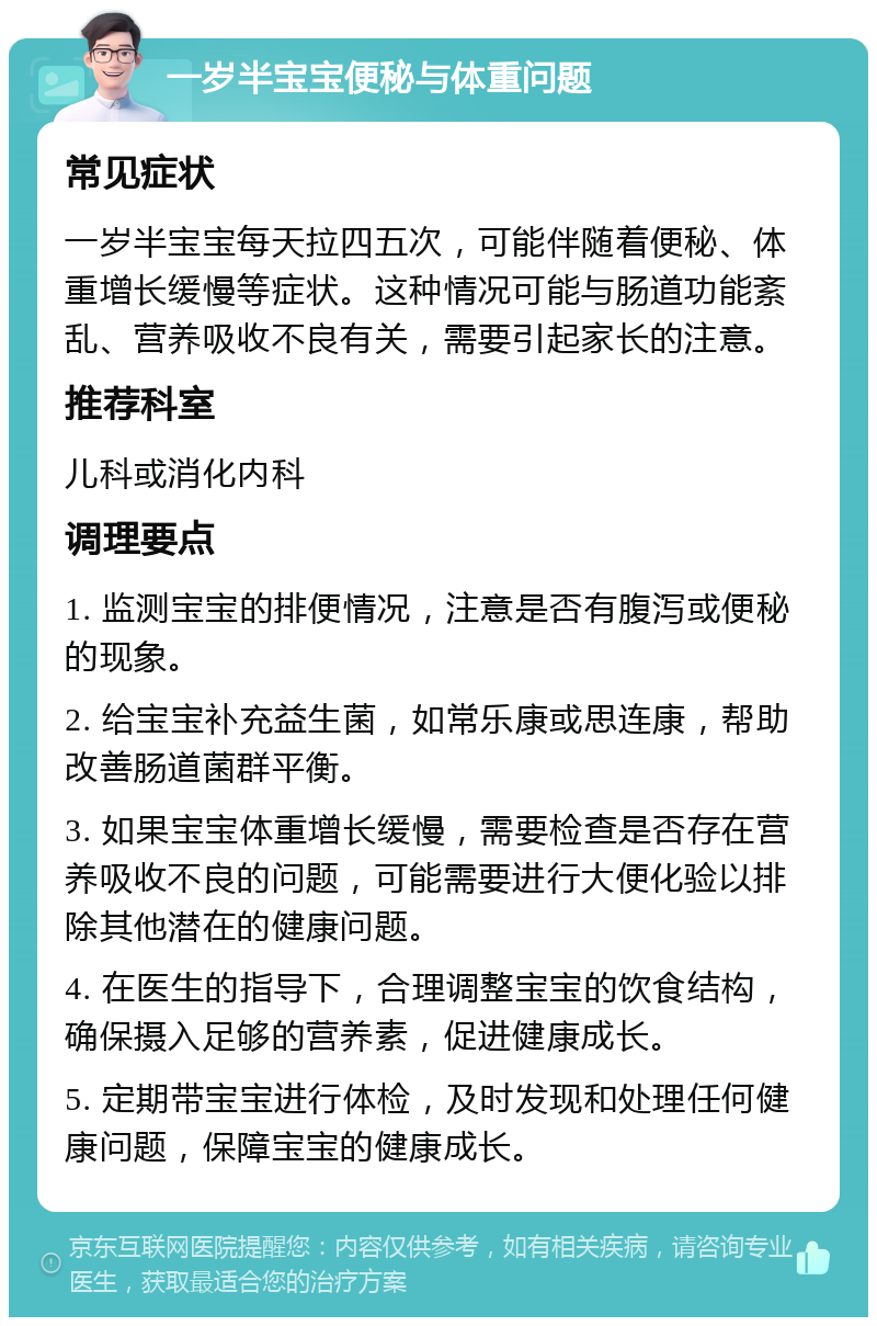 一岁半宝宝便秘与体重问题 常见症状 一岁半宝宝每天拉四五次，可能伴随着便秘、体重增长缓慢等症状。这种情况可能与肠道功能紊乱、营养吸收不良有关，需要引起家长的注意。 推荐科室 儿科或消化内科 调理要点 1. 监测宝宝的排便情况，注意是否有腹泻或便秘的现象。 2. 给宝宝补充益生菌，如常乐康或思连康，帮助改善肠道菌群平衡。 3. 如果宝宝体重增长缓慢，需要检查是否存在营养吸收不良的问题，可能需要进行大便化验以排除其他潜在的健康问题。 4. 在医生的指导下，合理调整宝宝的饮食结构，确保摄入足够的营养素，促进健康成长。 5. 定期带宝宝进行体检，及时发现和处理任何健康问题，保障宝宝的健康成长。