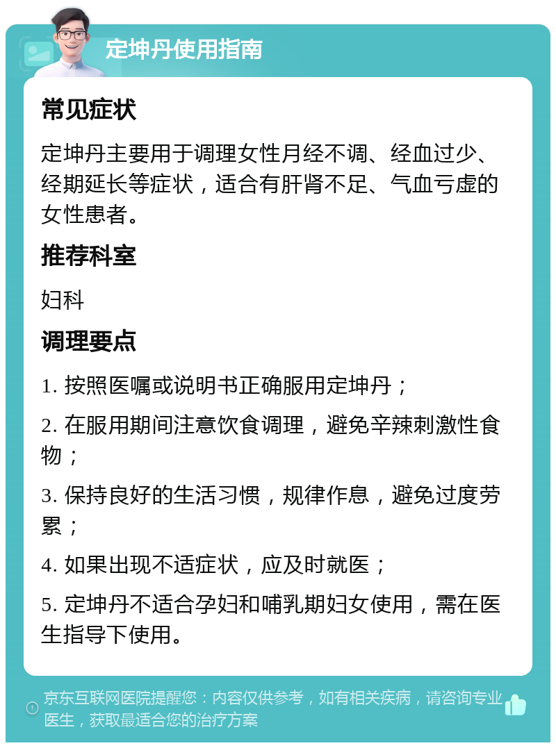 定坤丹使用指南 常见症状 定坤丹主要用于调理女性月经不调、经血过少、经期延长等症状，适合有肝肾不足、气血亏虚的女性患者。 推荐科室 妇科 调理要点 1. 按照医嘱或说明书正确服用定坤丹； 2. 在服用期间注意饮食调理，避免辛辣刺激性食物； 3. 保持良好的生活习惯，规律作息，避免过度劳累； 4. 如果出现不适症状，应及时就医； 5. 定坤丹不适合孕妇和哺乳期妇女使用，需在医生指导下使用。