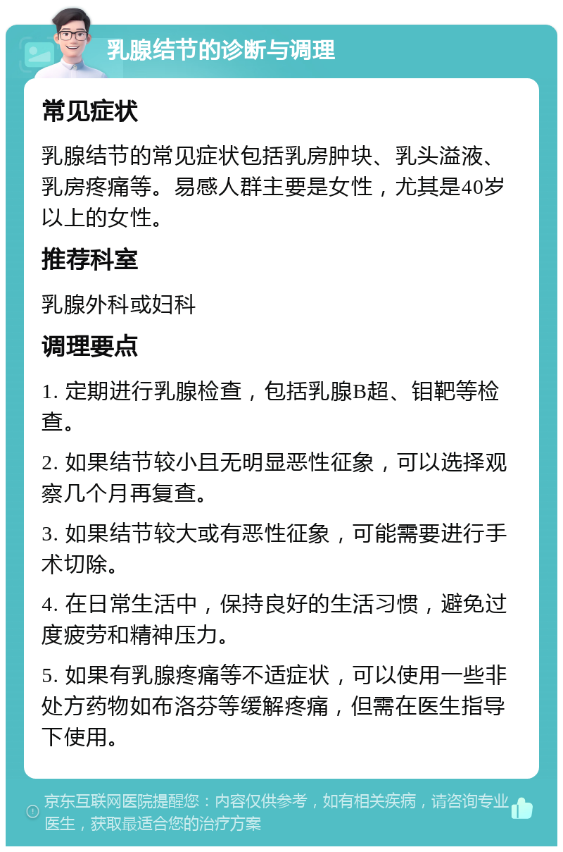 乳腺结节的诊断与调理 常见症状 乳腺结节的常见症状包括乳房肿块、乳头溢液、乳房疼痛等。易感人群主要是女性，尤其是40岁以上的女性。 推荐科室 乳腺外科或妇科 调理要点 1. 定期进行乳腺检查，包括乳腺B超、钼靶等检查。 2. 如果结节较小且无明显恶性征象，可以选择观察几个月再复查。 3. 如果结节较大或有恶性征象，可能需要进行手术切除。 4. 在日常生活中，保持良好的生活习惯，避免过度疲劳和精神压力。 5. 如果有乳腺疼痛等不适症状，可以使用一些非处方药物如布洛芬等缓解疼痛，但需在医生指导下使用。