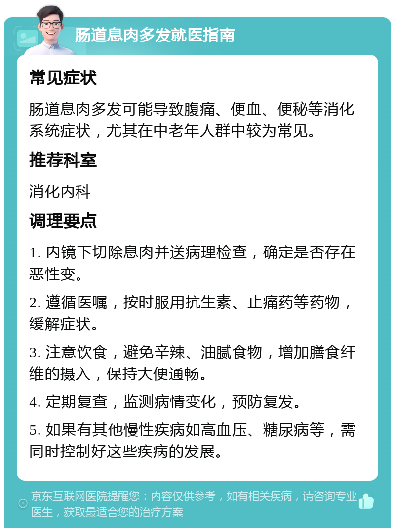 肠道息肉多发就医指南 常见症状 肠道息肉多发可能导致腹痛、便血、便秘等消化系统症状，尤其在中老年人群中较为常见。 推荐科室 消化内科 调理要点 1. 内镜下切除息肉并送病理检查，确定是否存在恶性变。 2. 遵循医嘱，按时服用抗生素、止痛药等药物，缓解症状。 3. 注意饮食，避免辛辣、油腻食物，增加膳食纤维的摄入，保持大便通畅。 4. 定期复查，监测病情变化，预防复发。 5. 如果有其他慢性疾病如高血压、糖尿病等，需同时控制好这些疾病的发展。