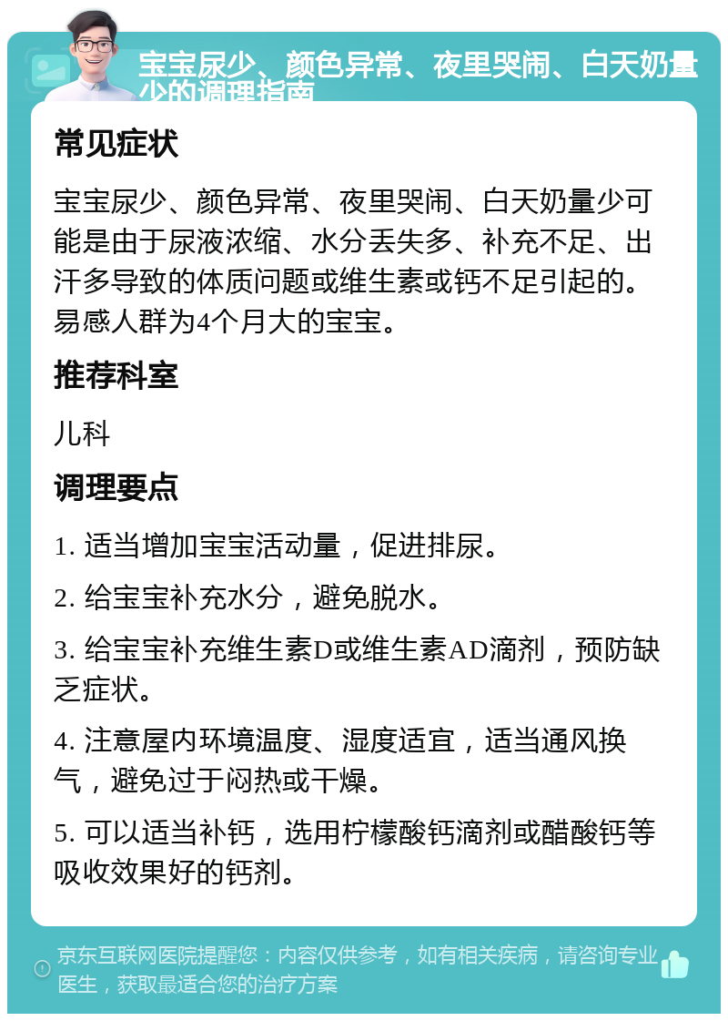 宝宝尿少、颜色异常、夜里哭闹、白天奶量少的调理指南 常见症状 宝宝尿少、颜色异常、夜里哭闹、白天奶量少可能是由于尿液浓缩、水分丢失多、补充不足、出汗多导致的体质问题或维生素或钙不足引起的。易感人群为4个月大的宝宝。 推荐科室 儿科 调理要点 1. 适当增加宝宝活动量，促进排尿。 2. 给宝宝补充水分，避免脱水。 3. 给宝宝补充维生素D或维生素AD滴剂，预防缺乏症状。 4. 注意屋内环境温度、湿度适宜，适当通风换气，避免过于闷热或干燥。 5. 可以适当补钙，选用柠檬酸钙滴剂或醋酸钙等吸收效果好的钙剂。