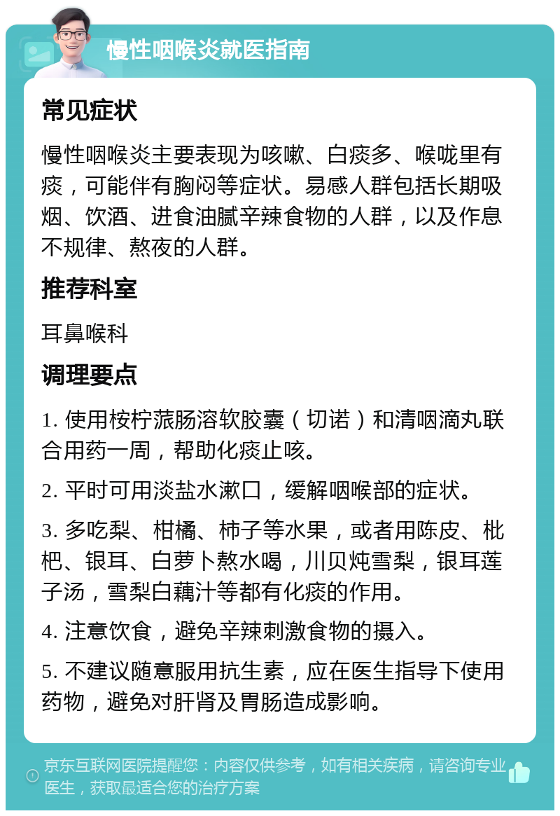 慢性咽喉炎就医指南 常见症状 慢性咽喉炎主要表现为咳嗽、白痰多、喉咙里有痰，可能伴有胸闷等症状。易感人群包括长期吸烟、饮酒、进食油腻辛辣食物的人群，以及作息不规律、熬夜的人群。 推荐科室 耳鼻喉科 调理要点 1. 使用桉柠蒎肠溶软胶囊（切诺）和清咽滴丸联合用药一周，帮助化痰止咳。 2. 平时可用淡盐水漱口，缓解咽喉部的症状。 3. 多吃梨、柑橘、柿子等水果，或者用陈皮、枇杷、银耳、白萝卜熬水喝，川贝炖雪梨，银耳莲子汤，雪梨白藕汁等都有化痰的作用。 4. 注意饮食，避免辛辣刺激食物的摄入。 5. 不建议随意服用抗生素，应在医生指导下使用药物，避免对肝肾及胃肠造成影响。