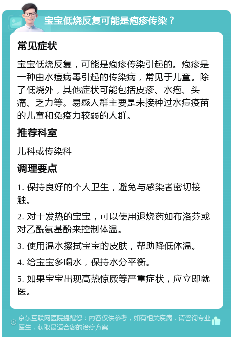 宝宝低烧反复可能是疱疹传染？ 常见症状 宝宝低烧反复，可能是疱疹传染引起的。疱疹是一种由水痘病毒引起的传染病，常见于儿童。除了低烧外，其他症状可能包括皮疹、水疱、头痛、乏力等。易感人群主要是未接种过水痘疫苗的儿童和免疫力较弱的人群。 推荐科室 儿科或传染科 调理要点 1. 保持良好的个人卫生，避免与感染者密切接触。 2. 对于发热的宝宝，可以使用退烧药如布洛芬或对乙酰氨基酚来控制体温。 3. 使用温水擦拭宝宝的皮肤，帮助降低体温。 4. 给宝宝多喝水，保持水分平衡。 5. 如果宝宝出现高热惊厥等严重症状，应立即就医。