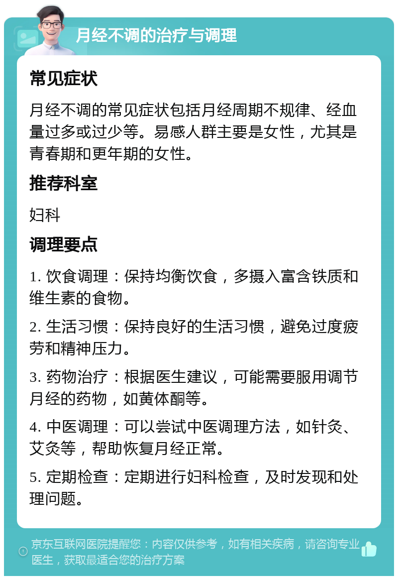 月经不调的治疗与调理 常见症状 月经不调的常见症状包括月经周期不规律、经血量过多或过少等。易感人群主要是女性，尤其是青春期和更年期的女性。 推荐科室 妇科 调理要点 1. 饮食调理：保持均衡饮食，多摄入富含铁质和维生素的食物。 2. 生活习惯：保持良好的生活习惯，避免过度疲劳和精神压力。 3. 药物治疗：根据医生建议，可能需要服用调节月经的药物，如黄体酮等。 4. 中医调理：可以尝试中医调理方法，如针灸、艾灸等，帮助恢复月经正常。 5. 定期检查：定期进行妇科检查，及时发现和处理问题。