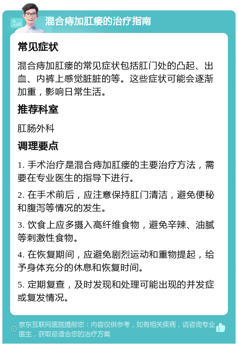 混合痔加肛瘘的治疗指南 常见症状 混合痔加肛瘘的常见症状包括肛门处的凸起、出血、内裤上感觉脏脏的等。这些症状可能会逐渐加重，影响日常生活。 推荐科室 肛肠外科 调理要点 1. 手术治疗是混合痔加肛瘘的主要治疗方法，需要在专业医生的指导下进行。 2. 在手术前后，应注意保持肛门清洁，避免便秘和腹泻等情况的发生。 3. 饮食上应多摄入高纤维食物，避免辛辣、油腻等刺激性食物。 4. 在恢复期间，应避免剧烈运动和重物提起，给予身体充分的休息和恢复时间。 5. 定期复查，及时发现和处理可能出现的并发症或复发情况。