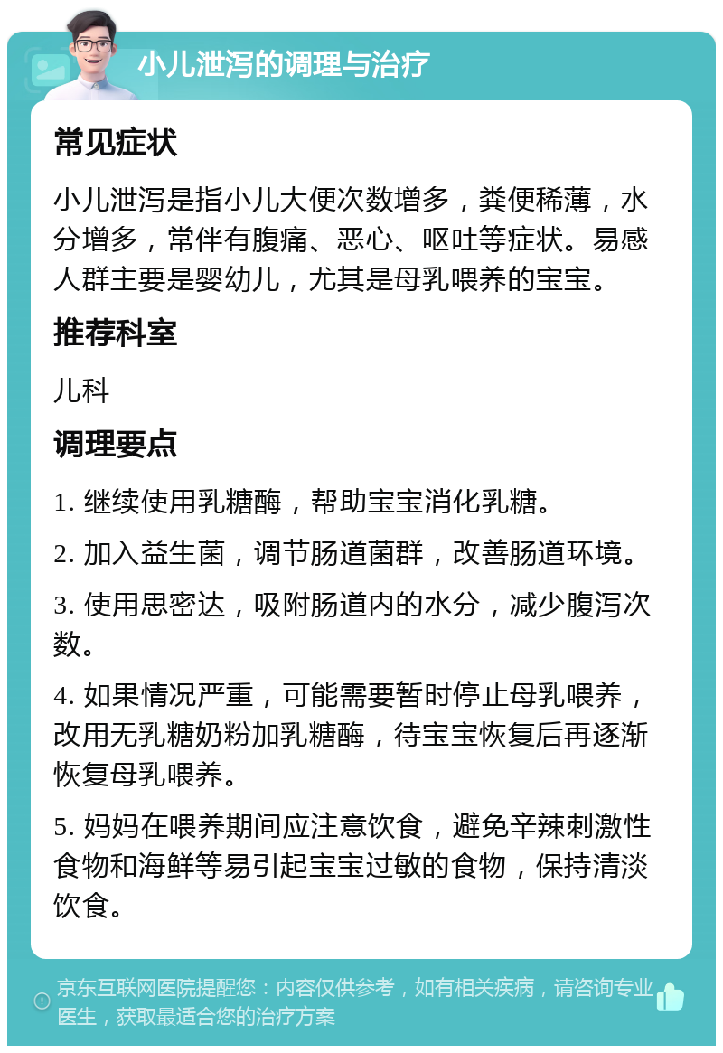 小儿泄泻的调理与治疗 常见症状 小儿泄泻是指小儿大便次数增多，粪便稀薄，水分增多，常伴有腹痛、恶心、呕吐等症状。易感人群主要是婴幼儿，尤其是母乳喂养的宝宝。 推荐科室 儿科 调理要点 1. 继续使用乳糖酶，帮助宝宝消化乳糖。 2. 加入益生菌，调节肠道菌群，改善肠道环境。 3. 使用思密达，吸附肠道内的水分，减少腹泻次数。 4. 如果情况严重，可能需要暂时停止母乳喂养，改用无乳糖奶粉加乳糖酶，待宝宝恢复后再逐渐恢复母乳喂养。 5. 妈妈在喂养期间应注意饮食，避免辛辣刺激性食物和海鲜等易引起宝宝过敏的食物，保持清淡饮食。