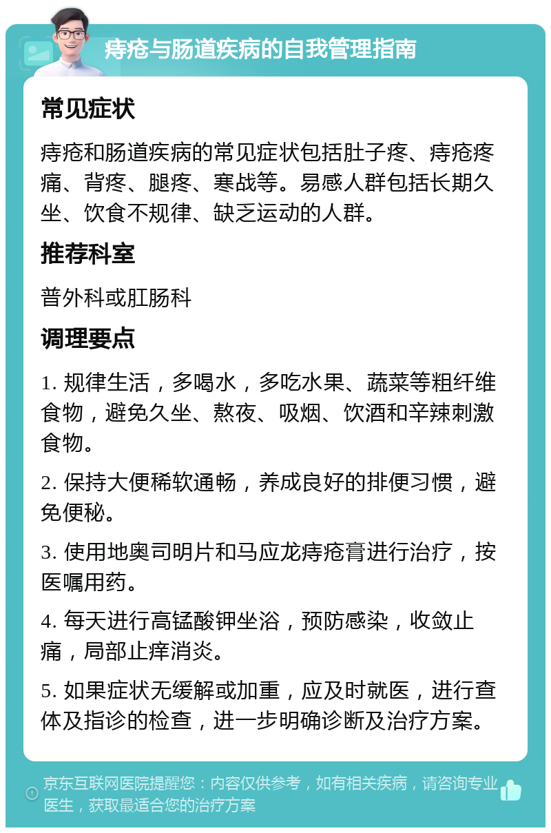 痔疮与肠道疾病的自我管理指南 常见症状 痔疮和肠道疾病的常见症状包括肚子疼、痔疮疼痛、背疼、腿疼、寒战等。易感人群包括长期久坐、饮食不规律、缺乏运动的人群。 推荐科室 普外科或肛肠科 调理要点 1. 规律生活，多喝水，多吃水果、蔬菜等粗纤维食物，避免久坐、熬夜、吸烟、饮酒和辛辣刺激食物。 2. 保持大便稀软通畅，养成良好的排便习惯，避免便秘。 3. 使用地奥司明片和马应龙痔疮膏进行治疗，按医嘱用药。 4. 每天进行高锰酸钾坐浴，预防感染，收敛止痛，局部止痒消炎。 5. 如果症状无缓解或加重，应及时就医，进行查体及指诊的检查，进一步明确诊断及治疗方案。