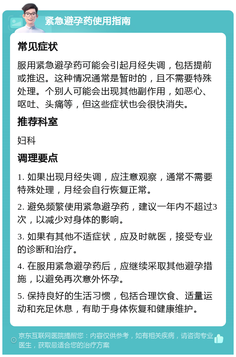 紧急避孕药使用指南 常见症状 服用紧急避孕药可能会引起月经失调，包括提前或推迟。这种情况通常是暂时的，且不需要特殊处理。个别人可能会出现其他副作用，如恶心、呕吐、头痛等，但这些症状也会很快消失。 推荐科室 妇科 调理要点 1. 如果出现月经失调，应注意观察，通常不需要特殊处理，月经会自行恢复正常。 2. 避免频繁使用紧急避孕药，建议一年内不超过3次，以减少对身体的影响。 3. 如果有其他不适症状，应及时就医，接受专业的诊断和治疗。 4. 在服用紧急避孕药后，应继续采取其他避孕措施，以避免再次意外怀孕。 5. 保持良好的生活习惯，包括合理饮食、适量运动和充足休息，有助于身体恢复和健康维护。