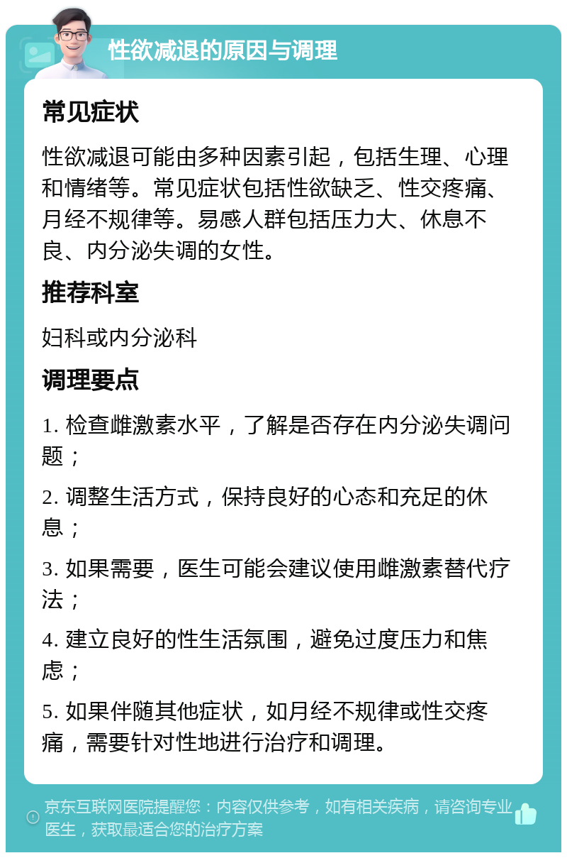 性欲减退的原因与调理 常见症状 性欲减退可能由多种因素引起，包括生理、心理和情绪等。常见症状包括性欲缺乏、性交疼痛、月经不规律等。易感人群包括压力大、休息不良、内分泌失调的女性。 推荐科室 妇科或内分泌科 调理要点 1. 检查雌激素水平，了解是否存在内分泌失调问题； 2. 调整生活方式，保持良好的心态和充足的休息； 3. 如果需要，医生可能会建议使用雌激素替代疗法； 4. 建立良好的性生活氛围，避免过度压力和焦虑； 5. 如果伴随其他症状，如月经不规律或性交疼痛，需要针对性地进行治疗和调理。