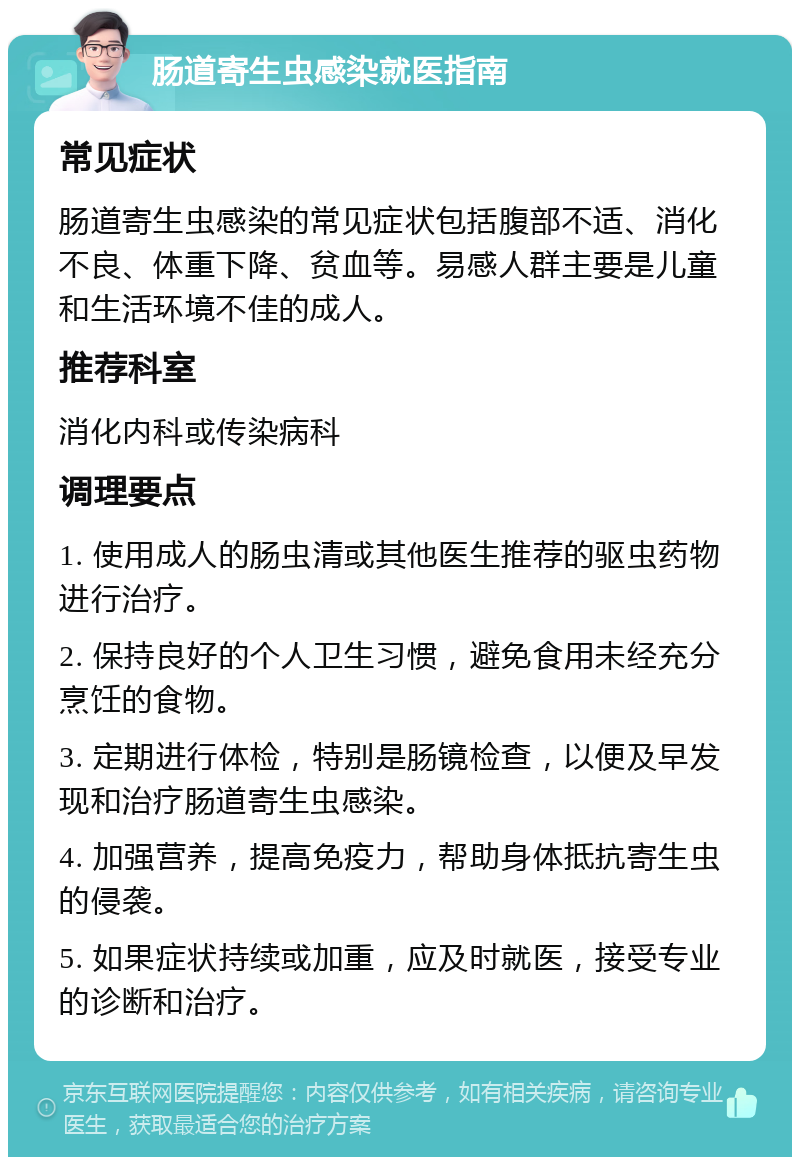 肠道寄生虫感染就医指南 常见症状 肠道寄生虫感染的常见症状包括腹部不适、消化不良、体重下降、贫血等。易感人群主要是儿童和生活环境不佳的成人。 推荐科室 消化内科或传染病科 调理要点 1. 使用成人的肠虫清或其他医生推荐的驱虫药物进行治疗。 2. 保持良好的个人卫生习惯，避免食用未经充分烹饪的食物。 3. 定期进行体检，特别是肠镜检查，以便及早发现和治疗肠道寄生虫感染。 4. 加强营养，提高免疫力，帮助身体抵抗寄生虫的侵袭。 5. 如果症状持续或加重，应及时就医，接受专业的诊断和治疗。