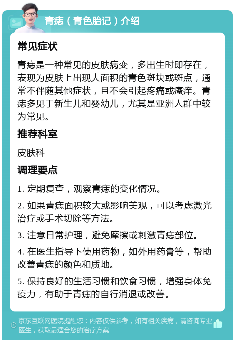 青痣（青色胎记）介绍 常见症状 青痣是一种常见的皮肤病变，多出生时即存在，表现为皮肤上出现大面积的青色斑块或斑点，通常不伴随其他症状，且不会引起疼痛或瘙痒。青痣多见于新生儿和婴幼儿，尤其是亚洲人群中较为常见。 推荐科室 皮肤科 调理要点 1. 定期复查，观察青痣的变化情况。 2. 如果青痣面积较大或影响美观，可以考虑激光治疗或手术切除等方法。 3. 注意日常护理，避免摩擦或刺激青痣部位。 4. 在医生指导下使用药物，如外用药膏等，帮助改善青痣的颜色和质地。 5. 保持良好的生活习惯和饮食习惯，增强身体免疫力，有助于青痣的自行消退或改善。