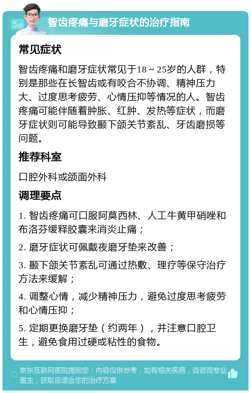 智齿疼痛与磨牙症状的治疗指南 常见症状 智齿疼痛和磨牙症状常见于18～25岁的人群，特别是那些在长智齿或有咬合不协调、精神压力大、过度思考疲劳、心情压抑等情况的人。智齿疼痛可能伴随着肿胀、红肿、发热等症状，而磨牙症状则可能导致颞下颌关节紊乱、牙齿磨损等问题。 推荐科室 口腔外科或颌面外科 调理要点 1. 智齿疼痛可口服阿莫西林、人工牛黄甲硝唑和布洛芬缓释胶囊来消炎止痛； 2. 磨牙症状可佩戴夜磨牙垫来改善； 3. 颞下颌关节紊乱可通过热敷、理疗等保守治疗方法来缓解； 4. 调整心情，减少精神压力，避免过度思考疲劳和心情压抑； 5. 定期更换磨牙垫（约两年），并注意口腔卫生，避免食用过硬或粘性的食物。