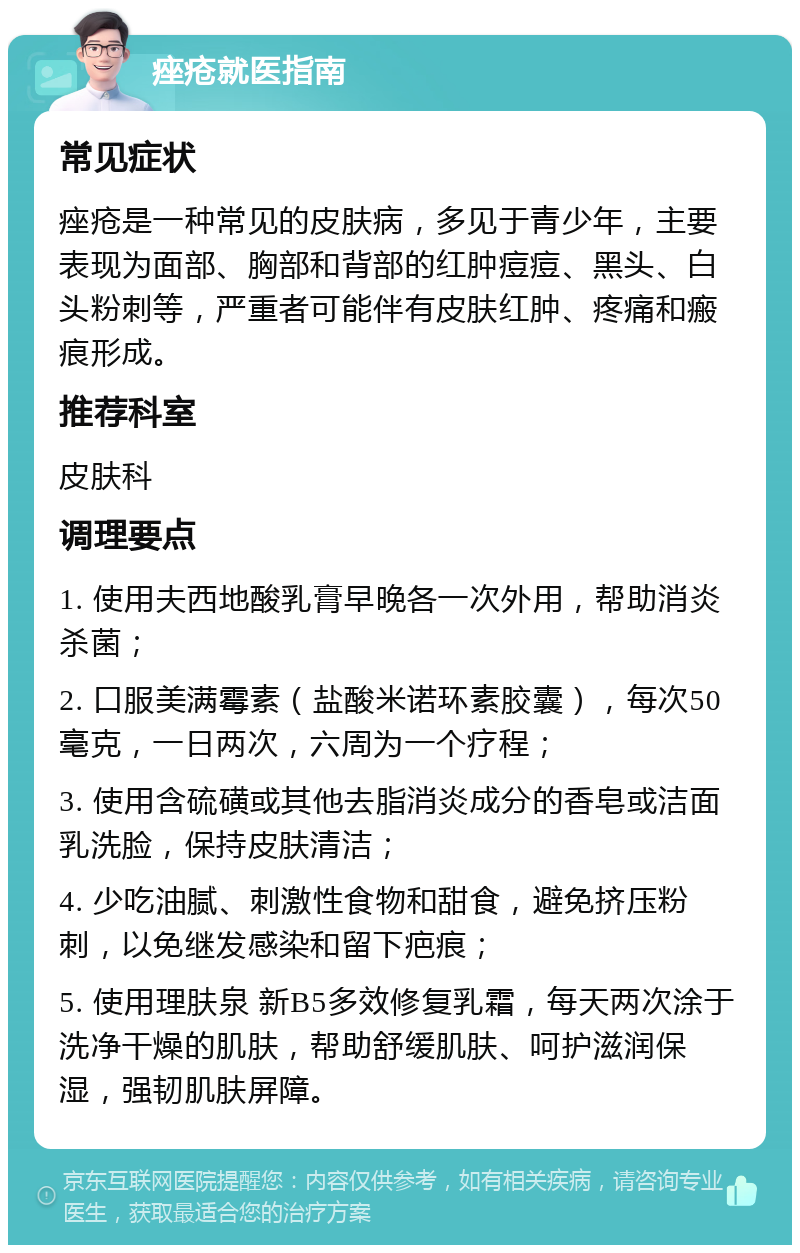 痤疮就医指南 常见症状 痤疮是一种常见的皮肤病，多见于青少年，主要表现为面部、胸部和背部的红肿痘痘、黑头、白头粉刺等，严重者可能伴有皮肤红肿、疼痛和瘢痕形成。 推荐科室 皮肤科 调理要点 1. 使用夫西地酸乳膏早晚各一次外用，帮助消炎杀菌； 2. 口服美满霉素（盐酸米诺环素胶囊），每次50毫克，一日两次，六周为一个疗程； 3. 使用含硫磺或其他去脂消炎成分的香皂或洁面乳洗脸，保持皮肤清洁； 4. 少吃油腻、刺激性食物和甜食，避免挤压粉刺，以免继发感染和留下疤痕； 5. 使用理肤泉 新B5多效修复乳霜，每天两次涂于洗净干燥的肌肤，帮助舒缓肌肤、呵护滋润保湿，强韧肌肤屏障。