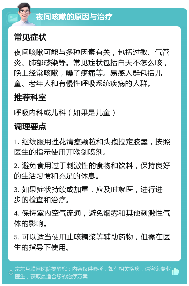 夜间咳嗽的原因与治疗 常见症状 夜间咳嗽可能与多种因素有关，包括过敏、气管炎、肺部感染等。常见症状包括白天不怎么咳，晚上经常咳嗽，嗓子疼痛等。易感人群包括儿童、老年人和有慢性呼吸系统疾病的人群。 推荐科室 呼吸内科或儿科（如果是儿童） 调理要点 1. 继续服用莲花清瘟颗粒和头孢拉定胶囊，按照医生的指示使用开喉剑喷剂。 2. 避免食用过于刺激性的食物和饮料，保持良好的生活习惯和充足的休息。 3. 如果症状持续或加重，应及时就医，进行进一步的检查和治疗。 4. 保持室内空气流通，避免烟雾和其他刺激性气体的影响。 5. 可以适当使用止咳糖浆等辅助药物，但需在医生的指导下使用。